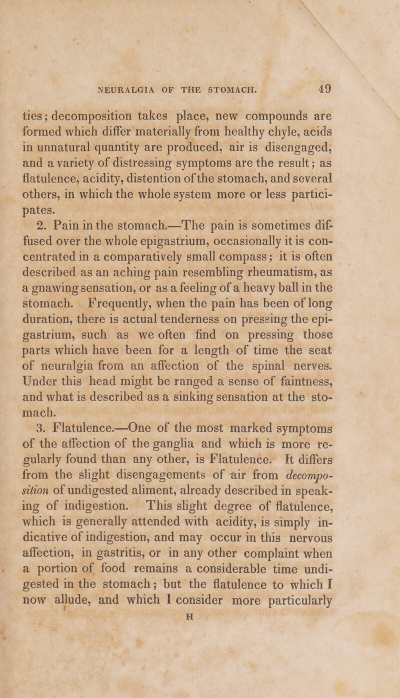 ties; decomposition takes place, new compounds are formed which differ’ materially : from healthy chyle, acids in unnatural quantity are produced, air is disengaged, and a variety of distressing symptoms are the result; as flatulence; acidity, distention of the stomach, and several others, in whieh the sven systema more or less A pates. | 2. Pain in the stomach —The fin is sometimes dif- fused over the whole epigastrium, occasionally it is con-. centrated in a comparatively small compass; it is often described as an aching pain resembling rheumatism, as a gnawing sensation, or asa feeling of a heavy ball in the stomach. Frequently, when the pain has been of long duration, there is actual tenderness on pressing the epi- gastrium, such as we often find on pressing those parts which have been for a length of time the seat of neuralgia from an affection of the spinal nerves. Under this head might be ranged a sense of faintness, and what is described as a sega sensation at the sto- mach. 3. Flatulence.—One of the most marked symptoms of the affection of the ganglia and which is more re- gularly found than any other, is Flatulence. {t differs from the slight disengagements of air from decompo- _ sition of undigested aliment, already described in speak- ing of indigestion. This slight degree of flatulence, which is generally attended with acidity, is simply in- dicative of indigestion, and may occur in this nervous affection, in gastritis, or in any other complaint when a portion of food remains a considerable time undi- gested in the stomach; but the flatulence to which I now allude, and which I consider more particularly