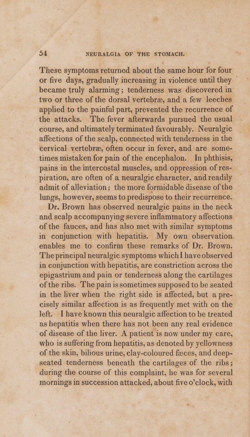 These symptoms returned about the same hour for four or five days, gradually increasing in violence until they — became truly alarming; tenderness was discovered in two or three of the dorsal vertebra, and a few leeches applied to the painful part, prevented the recurrence of the attacks. The fever afterwards pursued the usual course, and ultimately terminated favourably. Neuralgic affections of the scalp, connected with tenderness in the cervical vertebre, often occur in fever, and are some- times mistaken for pain of the encephalon. In phthisis, pains in the intercostal muscles, and oppression of res- piration, are often of a neuralgic character, and readily admit of alleviation; the more formidable disease of the lungs, however, seems to predispose to their recurrence. Dr. Brown has observed neuralgic pains in the neck and scalp accompanying severe inflammatory affections of the fauces, and has also met with similar symptoms in conjunction with hepatitis. My own observation. enables me to confirm these remarks of Dr. Brown. The principal neuralgic symptoms which I have observed in conjunction with hepatitis, are constriction across the epigastrium and pain or tenderness along the cartilages of the ribs. The pain is sometimes supposed to be seated © in the liver when the right side is affected, but a pre- cisely similar affection is as frequently met with on the left. I have known this neuralgic affection to be treated as hepatitis when there has not been any real evidence of disease of the liver. A patient is now under my care, who is suffering from hepatitis, as denoted by yellowness of the skin, bilious urine, clay-coloured feces, and deep- seated tenderness beneath the cartilages of the ribs; during the course of this complaint, he was for several mornings in succession attacked, about five o’clock, with