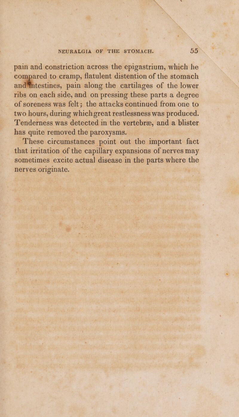 pain and constriction across the epigastrium, which he compared to cramp, flatulent distention of the stomach and™intestines, pain along the cartilages of the lower ribs on each side, and on pressing these parts a degree of soreness was felt; the attacks continued from one to two hours, during which great restlessness was produced. Tenderness was detected in the vertebrae, and a blister has quite removed the paroxysms. _ These circumstances point out the important fact that irritation of the capillary expansions of nerves may sometimes excite actual disease in the parts where the nerves originate. |