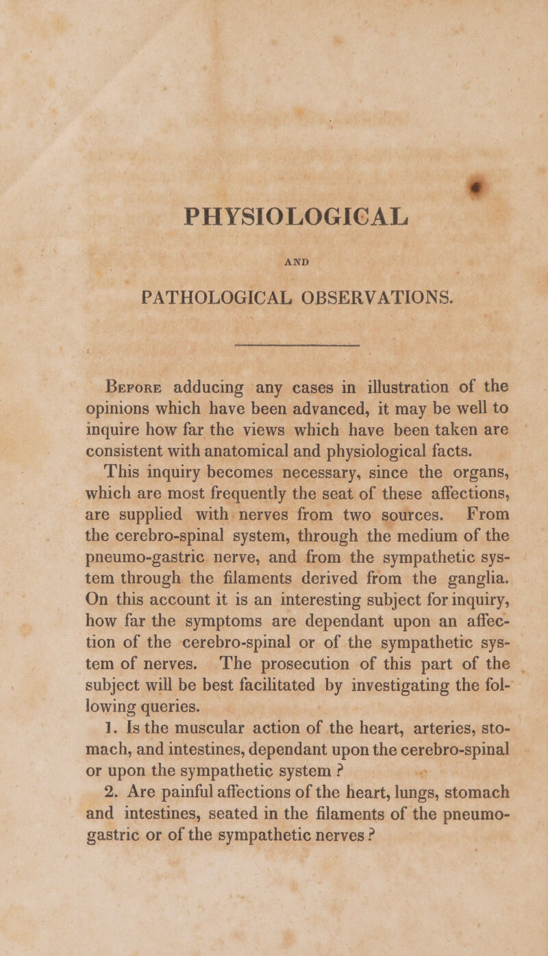 PHYSIOLOGICAL _ PATHOLOGICAL OBSERVATIONS. Berore adducing any cases in illustration of the opinions which have been advanced, it may be well to inquire how far the views which have been taken are — consistent with anatomical and physiological facts. This inquiry becomes necessary, since the organs, which are most frequently the seat of these affections, are supplied with nerves from two sources. From the cerebro-spinal system, through the medium of the pneumo-gastric nerve, and from the sympathetic sys- tem through the filaments derived from the ganglia. On this account it is an interesting subject for inquiry, how far the symptoms are dependant upon an affec- tion of the cerebro-spinal or of the sympathetic sys- tem of nerves. The prosecution of this part of the | subject will be best facilitated by investigating the fol- lowing queries. 1. Is the muscular action of ne heart, arteries, sto- mach, and intestines, dependant upon the cerebro-spinal - or upon the sympathetic system P “e 2. Are painful affections of the heart, lungs, stomach and intestines, seated in the filaments of the pneumo- gastric or of the sympathetic nerves ?