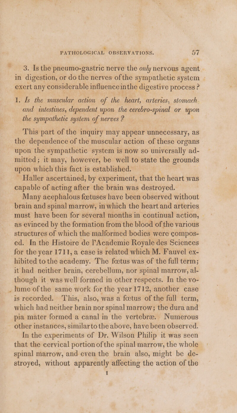 % ‘ 3. Is the pneumo-gastric nerve the only nervous agent | in digestion, or do the nerves ofthe sympathetic system | exert any considerable influence inthe digestive process ? 1. Is the muscular ee of ihe heart, arteries, stomach. and intestines, dependent upon the cerebro-spinal or a the sympathetic system of nerves? This part of the inquiry may appear unnecessary, as the dependence of the muscular action of these organs upon the sympathetic system is now so universally ad- mitted; it may, however, be well to state the grounds upon which this fact is established. - Haller ascertained, by experiment, that the heart was capable of acting after the brain was destroyed. Many acephalous foetuses have been observed without brain and spinal marrow, in which the heart and arteries must have been for several months in continual action, as evinced by the formation from the blood of the various structures of which the malformed bodies were compos- ed. In the Histoire de l’Academie Royale des Sciences for the year 1711, a case is related which M. Fauvel ex- hibited to the academy. The foetus was of the full term; it had neither brain, cerebellum, nor spinal marrow, al- though it was well formed in other respects. In the vo- lume of the same work for the year 1712, another case is recorded. This, also, was a foetus of the full term, which had neither brain nor spinal marrow; the dura and pia mater formed a canal in the vertebra. Numerous other instances, similarto the above, have been observed. In the experiments of Dr. Wilson Philip it was seen that the cervical portion of the spinal marrow, the whole spinal marrow, and even the brain also, might be de- stroyed, without apparently affecting the action of the I