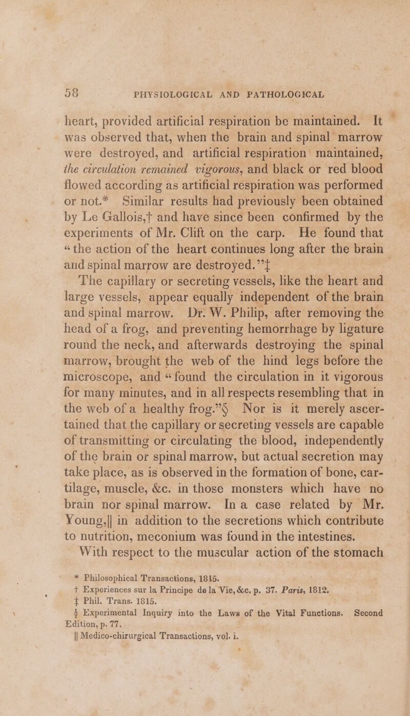 heart, provided artificial respiration be maintained. It was observed that, when the brain and spinal marrow were destroyed, and artificial respiration’ maintained, ihe circulation remained vigorous, and black or red blood flowed according as artificial respiration was performed or not.* Similar results had previously been obtained by Le Gallois,t and have since been confirmed by the experiments of Mr. Clift on the carp. He found that “the action of the heart continues long after the brain aud spinal marrow are destroyed.’’t | 2 The capillary or secreting vessels, like the heart and large vessels, appear equally independent of the brain and spinal marrow. Dr. W. Philip, after removing the head of a frog, and preventing hemorrhage by ligature round the neck, and afterwards destroying the spinal marrow, brought the web of the hind legs before the microscope, and “found the circulation in it vigorous for many minutes, and in all respects resembling that in the web ofa healthy frog.§ Nor is it merely ascer- tained that the capillary or secreting vessels are capable — of transmitting or circulating the blood, independently of the brain or spinal marrow, but actual secretion may take place, as is observed in the formation of bone, car- tilage, muscle, &amp;c. in those monsters which have no brain nor spinal marrow. Ina case related by Mr. Young,|| in addition to the secretions which contribute to nutrition, meconium was found in the intestines. With respect to the muscular action of the stomach * Philosophical Transactions, 18145. + Experiences sur la Principe de la Vie, &amp;c. p. 37. Paris, 1812. + Phil. Trans. 1815. § Experimental Inquiry into the Laws of the Vital Functions. Second Edition, p. 77. 3 || Medico-chirurgical Transactions, vol. i. &gt;