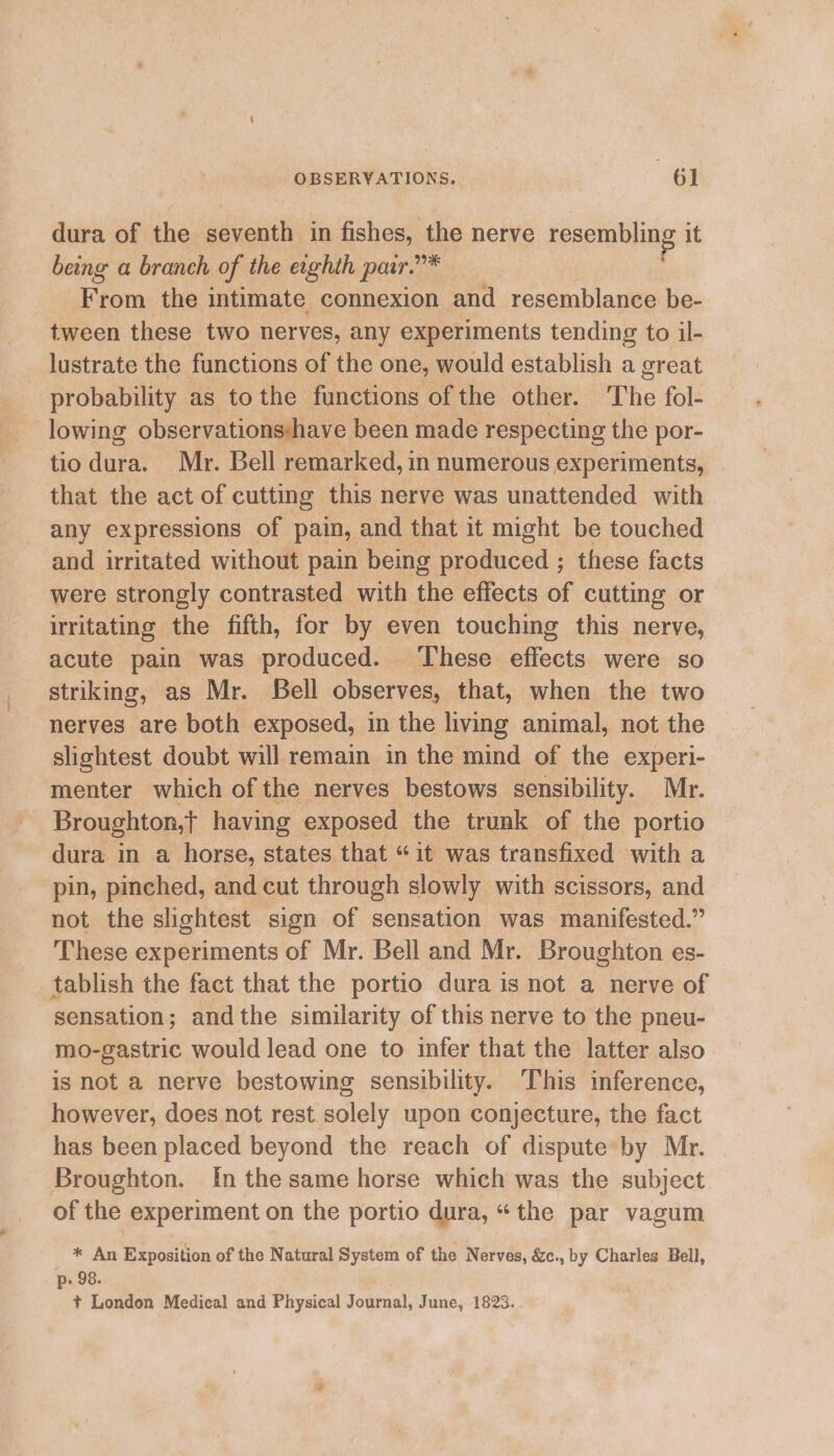 dura of the seventh in fishes, the nerve resembling it being a branch of the exghth par.”* | From the intimate connexion and resemblance be- tween these two nerves, any experiments tending to il- lustrate the functions of the one, would establish a great probability as tothe functions of the other. The fol- lowing observations:have been made respecting the por- tio dura. Mr. Bell remarked, in numerous experiments, that the act of cutting this nerve was unattended with any expressions of pain, and that it might be touched and irritated without pain being produced ; these facts were strongly contrasted with the effects of cutting or irritating the fifth, for by even touching this nerve, acute pain was produced. ‘These effects were so striking, as Mr. Bell observes, that, when the two nerves are both exposed, in the living animal, not the slightest doubt will remain in the mind of the experi- menter which of the nerves bestows sensibility. Mr. Broughton,t having exposed the trunk of the portio dura in a horse, states that “it was transfixed with a pin, pinched, and cut through slowly with scissors, and not the slightest sign of sensation was manifested.” These experiments of Mr. Bell and Mr. Broughton es- tablish the fact that the portio dura is not a nerve of sensation; andthe similarity of this nerve to the pneu- mo-gastric would lead one to infer that the latter also is not a nerve bestowing sensibility. This inference, however, does not rest solely upon conjecture, the fact has been placed beyond the reach of dispute by Mr. Broughton. In the same horse which was the subject of the experiment on the portio dura, “the par vagum * An Exposition of the Natural System of the Nerves, &amp;c., by Charles Bell, p- 98. ) t+ London Medical and Physical Journal, June, 1823..