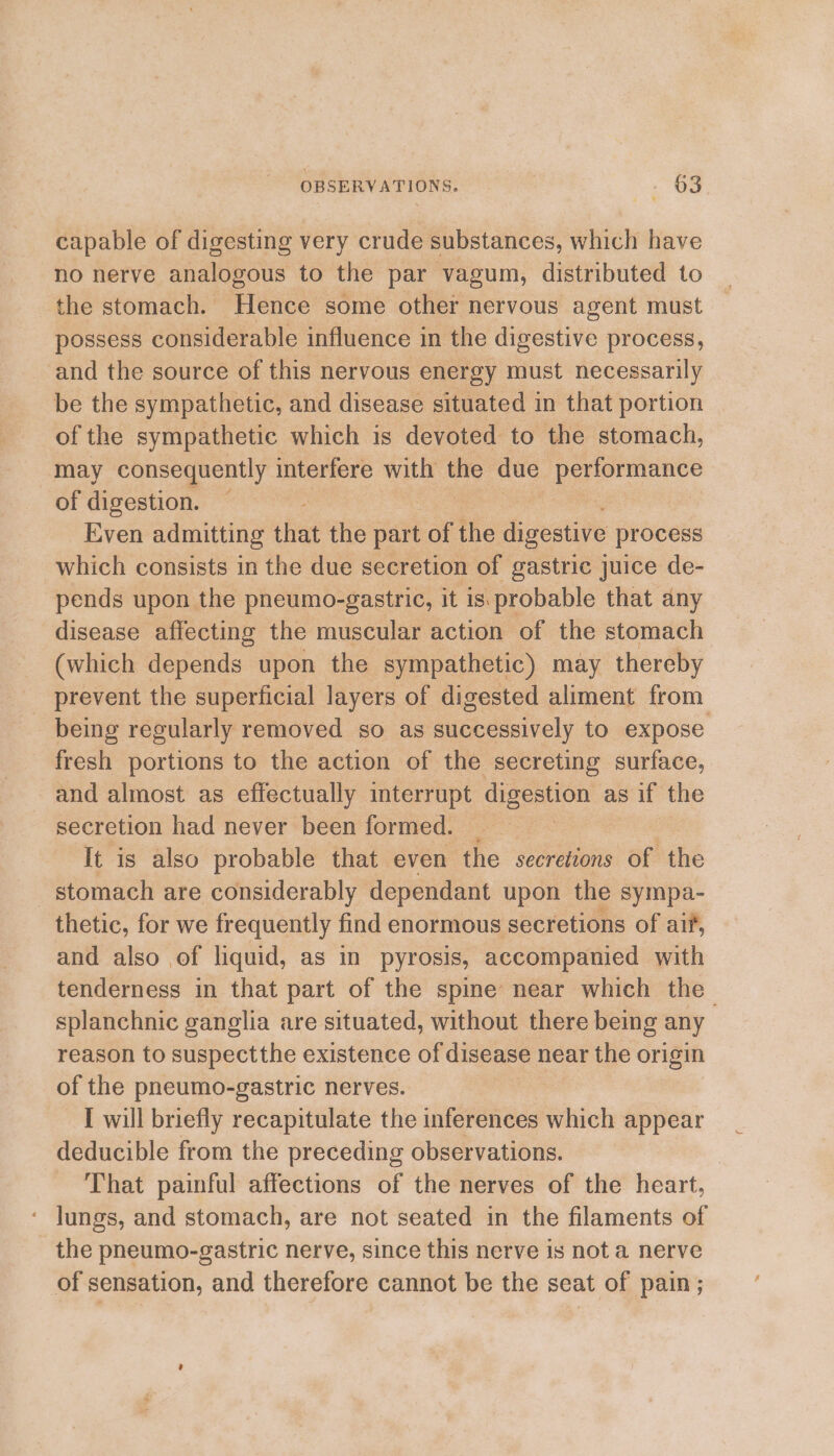 capable of digesting very crude substances, which have no nerve analogous to the par vagum, distributed to the stomach. Hence some other nervous agent must possess considerable influence in the digestive process, and the source of this nervous energy must necessarily be the sympathetic, and disease situated in that portion of the sympathetic which is devoted to the stomach, may consequently interfere with the due ene of digestion. — Even admitting that the part of tiie digestive process which consists in the due secretion of gastric juice de- pends upon the pneumo-gastric, it is.probable that any disease affecting the muscular action of the stomach (which depends upon the sympathetic) may thereby prevent the superficial layers of digested aliment from fresh portions to the action of the secreting surface, and almost as effectually interrupt digestion as if the secretion had never been formed. | It is also probable that even the secretions of the stomach are considerably dependant upon the sympa- thetic, for we frequently find enormous secretions of aif, and also of liquid, as in pyrosis, accompanied with tenderness in that part of the spine near which the reason to suspectthe existence of disease near the origin of the pneumo-gastric nerves. I will briefly recapitulate the inferences which appear deducible from the preceding observations. That painful affections of the nerves of the heart, ‘ Jungs, and stomach, are not seated in the filaments of - the pneumo-gastric nerve, since this nerve is not a nerve of sensation, and therefore cannot be the seat of pain ; ‘