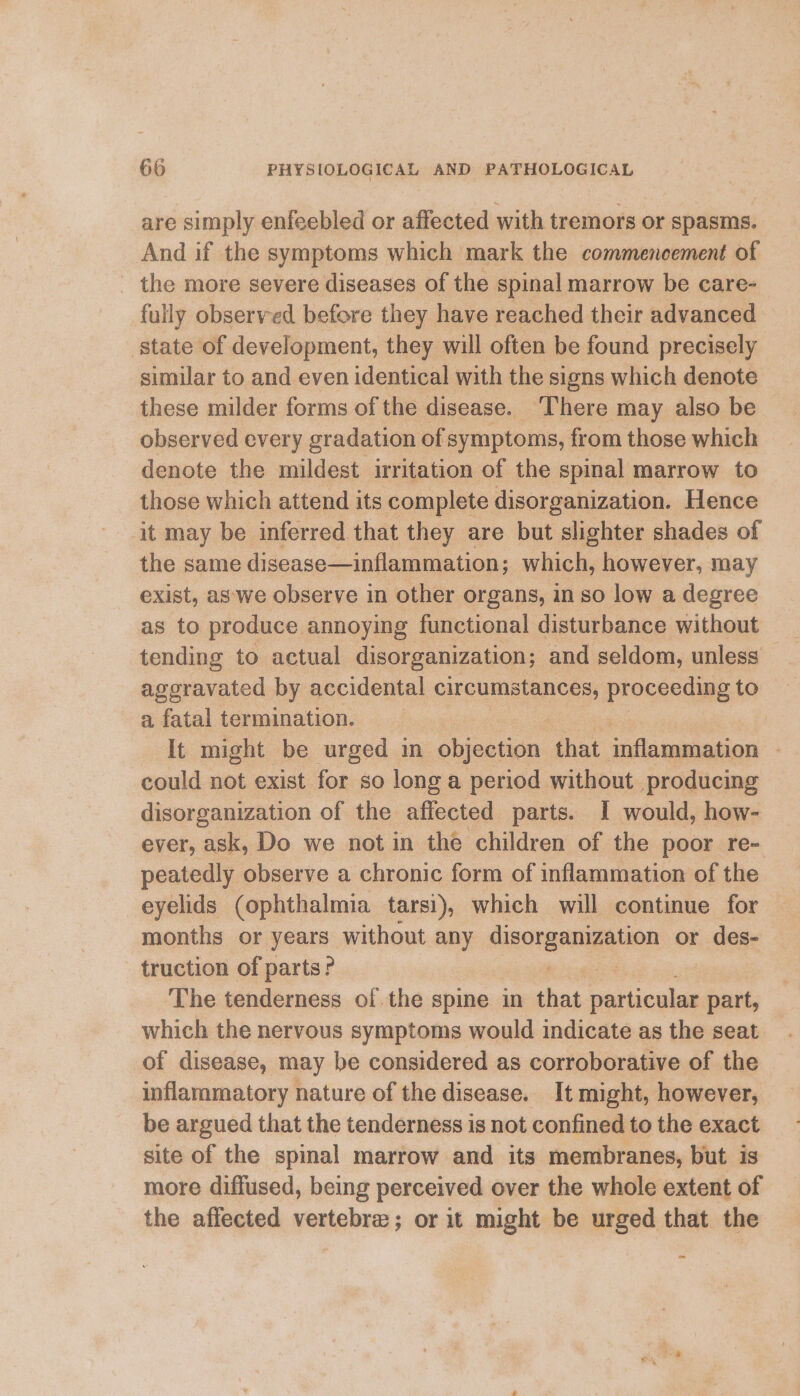 are simply enfeebled or affected with tremors or spasms. And if the symptoms which mark the commencement of _ the more severe diseases of the spinal marrow be care- fully observed before they have reached their advanced state of development, they will often be found precisely similar to and even identical with the signs which denote these milder forms of the disease. ‘There may also be observed every gradation of symptoms, from those which denote the mildest irritation of the spinal marrow to those which attend its complete disorganization. Hence it may be inferred that they are but slighter shades of the same disease—inflammation; which, however, may exist, as‘we observe in other organs, in so low a degree as to produce annoying functional disturbance without tending to actual disorganization; and seldom, unless aggravated by accidental orCuInEtan ces proceeding to a fatal termination. It might be urged in objection that inflammation | could not exist for so long a period without producing disorganization of the affected parts. I would, how- ever, ask, Do we not in the children of the poor re- peatedly observe a chronic form of inflammation of the eyelids (ophthalmia tarsi), which will continue for months or years without any sugoraningaiien or des- truction of parts? The tenderness of the spine in that particular part, which the nervous symptoms would indicate as the seat of disease, may be considered as corroborative of the inflammatory nature of the disease. It might, however, be argued that the tenderness is not confined to the exact site of the spinal marrow and its membranes, but is more diffused, being perceived over the whole extent of the affected vertebra; or it might be urged that the