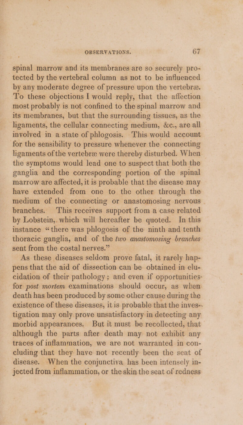 spinal marrow and its membranes are so securely pro- tected by the vertebral column as not to be influenced by any moderate degree of pressure upon the vertebra. To these objections I would reply, that the affection most probably is not confined to the spinal marrow and its membranes, but that the surrounding tissues, as the ligaments, the cellular connecting medium, &amp;c., are all — involved in a state of phlogosis. This would account for the sensibility to pressure whenever. the connecting ligaments of the vertebre were thereby disturbed. When the symptoms would lead one to suspect that both the ganglia and the corresponding portion of the spinal marrow are affected, it is probable that the disease may have extended from one to the other through the medium of the connecting or anastomosing nervous | branches. This receives support from a case related by Lobstein,. which will hereafter be quoted. In this instance “there was phlogosis of the ninth and tenth thoracic ganglia, and of ee two anastomosing branches sent from the costal nerves.’ : As these diseases seldom prove fatal, it bagi hap- pens that the aid of dissection can be obtained in elu-. cidation of their pathology; and even if opportunities for post mortem examinations should occur, as when death has been produced by some other cause during the existence of these diseases, itis probable that the inves-. tigation may only prove unsatisfactory in detecting any morbid appearances. But it must be recollected, that although the parts after death may not exhibit any traces of inflammation, we are not warranted in con- cluding that they have not recently been the seat of disease. When the conjunctiva has been intensely in- jected from inflammation, or the skin the seat of redness