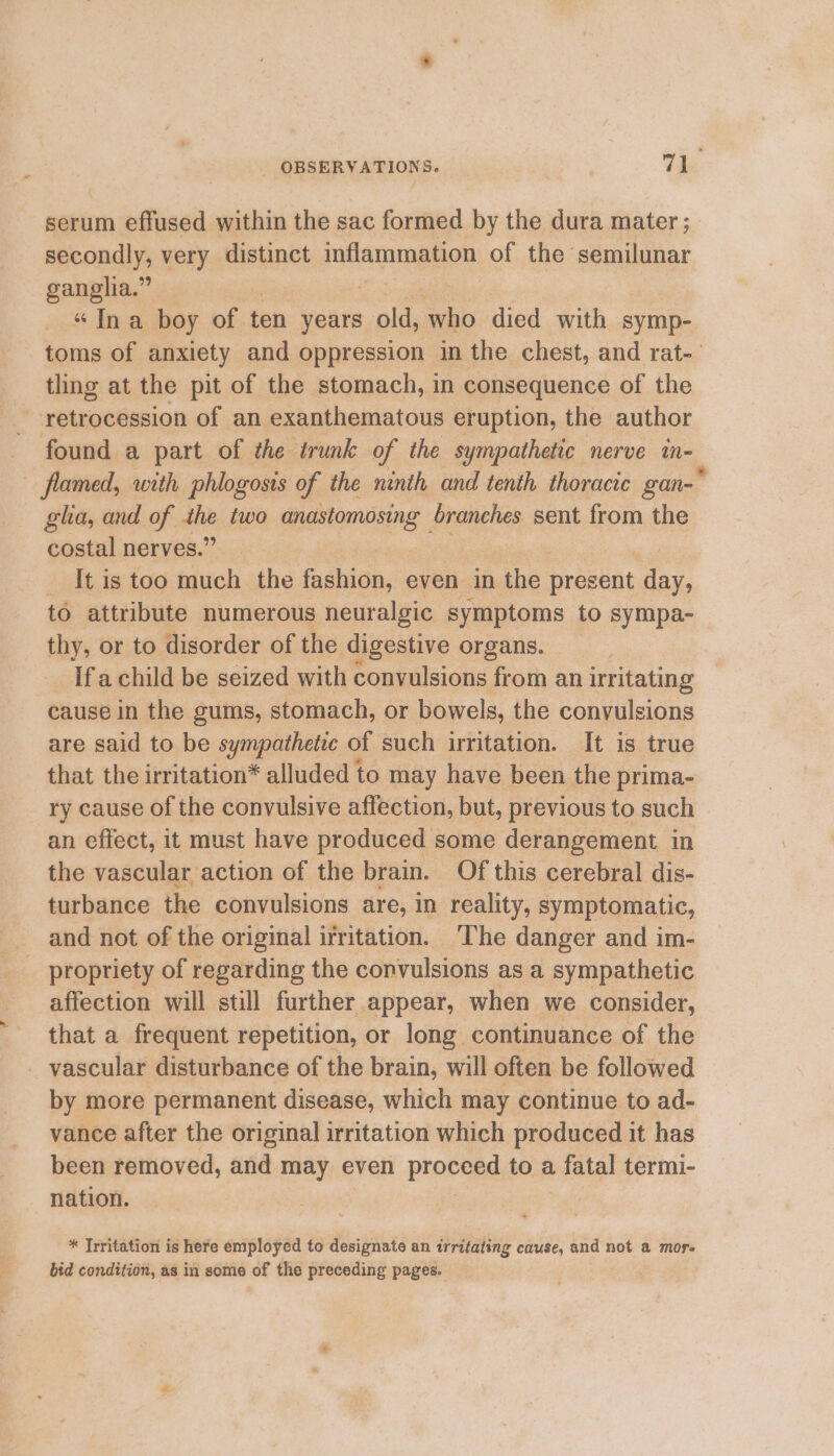 serum effused within the sac formed by the dura mater ; apeondly, very distinct inflammation of the semilunar ganglia.” “Ina boy of ten years oles obo died with symp- toms of anxiety and oppression in the chest, and rat- tling at the pit of the stomach, in consequence of the retrocession of an exanthematous eruption, the author found a part of the trunk of the sympathetic nerve ae flamed, with phlogosis of the ninth and tenth thoracic gan-* gla, and of ath two anastomosing branches sent from the costal nerves.’ | _ It is too much the fashion, even in the present day, to attribute numerous neuralgic symptoms to sympa- thy, or to disorder of the digestive organs. Ifachild be seized with convulsions from an irritating cause in the gums, stomach, or bowels, the convulsions are said to be sympathetic of such irritation. It is true that the irritation* alluded to may have been the prima- ry cause of the convulsive affection, but, previous to such an effect, it must have produced some derangement in the vascular action of the brain. Of this cerebral dis- turbance the convulsions are, in reality, symptomatic, and not of the original irritation. The danger and im- propriety of regarding the convulsions as a sympathetic affection will still further appear, when we consider, that a frequent repetition, or long continuance of the _ vascular disturbance of the brain, will often be followed by more permanent disease, which may continue to ad- vance after the original irritation which produced it has been removed, and may even proceed to a fatal termi- nation. * Trritation is here employed to designate an trritating cause, and not a mor. bid condition, as in some of the preceding pages.