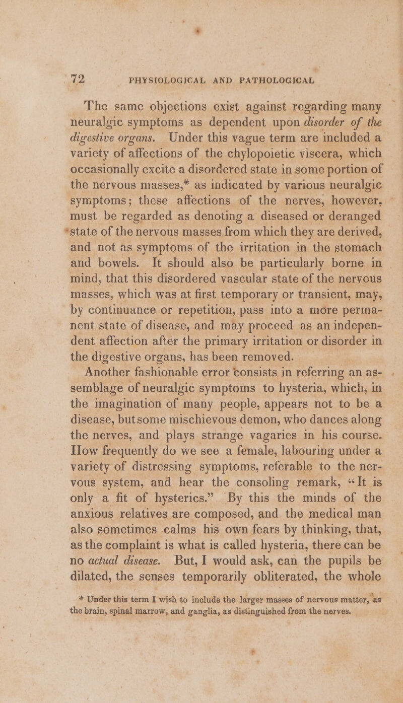 The same objections exist against regarding many neuralgic symptoms as dependent upon disorder of the digestive organs. Under this vague term are included a variety of affections of the chylopoietic viscera, which occasionally excite a disordered state in some portion of the nervous masses,* as indicated by various neuralgic symptoms; these affections of the nerves, however, — must be regarded as denoting a diseased or deranged ‘state of the nervous masses from which they are derived, and not as symptoms of the irritation in the stomach and bowels. It should also be particularly borne in mind, that this disordered vascular state of the nervous masses, which was at first temporary or transient, may, by continuance or repetition, pass into a more perma- nent state of disease, and may proceed as an indepen- dent affection after the primary irritation or disorder in the digestive organs, has been removed. ) Another fashionable error Consists in referring an as- . semblage of neuralgic symptoms to hysteria, which, in the imagination of many people, appears not to be a disease, butsome mischievous demon, who dances along the nerves, and plays strange vagaries in his course. How frequently do we see a female, labouring under a variety of distressing symptoms, referable to the ner- vous system, and hear the consoling remark, “It is only a fit of hysterics.” By this the minds of the anxious relatives.are composed, and the medical man also sometimes calms his own fears by thinking, that, as the complaint i is what is called hysteria, has can be no actual disease. But, I would ask, can the pupils be dilated, the senses temporarily obliterated, the whole * Under this term I wish to include the larger masses of nervous matter, as the brain, spinal marrow, and ganglia, as distinguished from the nerves. _