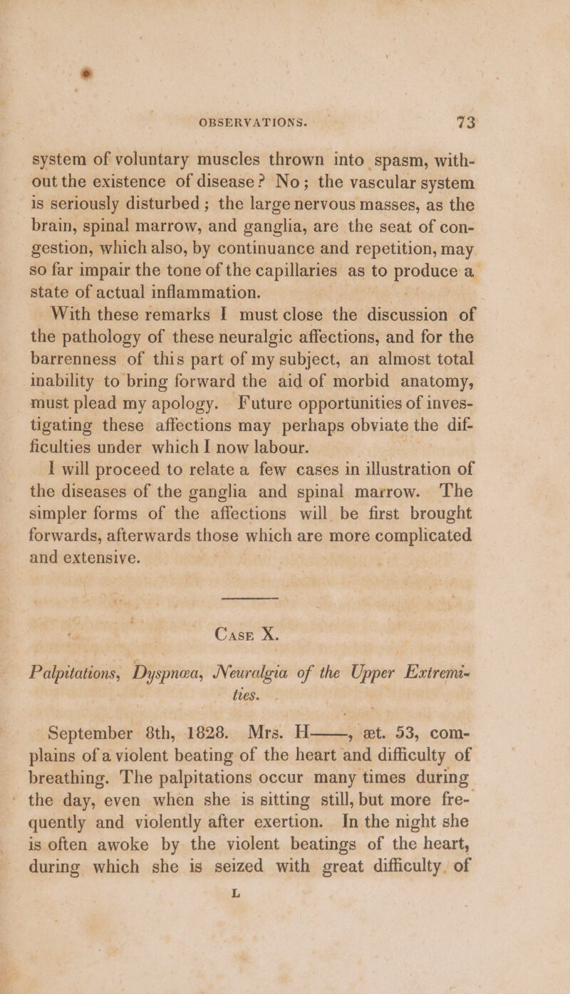 system of voluntary muscles thrown into spasm, with- out the existence of disease? No; the vascular system is seriously disturbed ; the large nervous masses, as the brain, spinal marrow, and ganglia, are the seat of con- gestion, which also, by continuance and repetition, may so far impair the tone of the capillaries as to profuce a state of actual inflammation. With these remarks I must close the sess iecioty of the pathology of these neuralgic affections, and for the barrenness of this part of my subject, an almost total inability to bring forward the aid of morbid anatomy, must plead my apology. Future opportunities of inves- tigating these affections may perhaps obviate lee dif- ficulties under which I now labour. I will proceed to relate a few cases in siceinption of the diseases of the ganglia and spinal marrow. The simpler forms of the affections will be first brought forwards, afterwards hens yenich are more éoraplivated and extensive. Case X. Paipittiions Dyspnae Neur algia of the Upper Extremi- - tres. September 8th, 1828. Mrs. H 5 et. 53, com- plains of a violent beating of the heart and difficulty of breathing. The palpitations occur many times during - the day, even when she is sitting still, but more fre- quently and violently after exertion. In the night she is often awoke by the violent beatings of the heart, during which she is seized with great difficulty. of L
