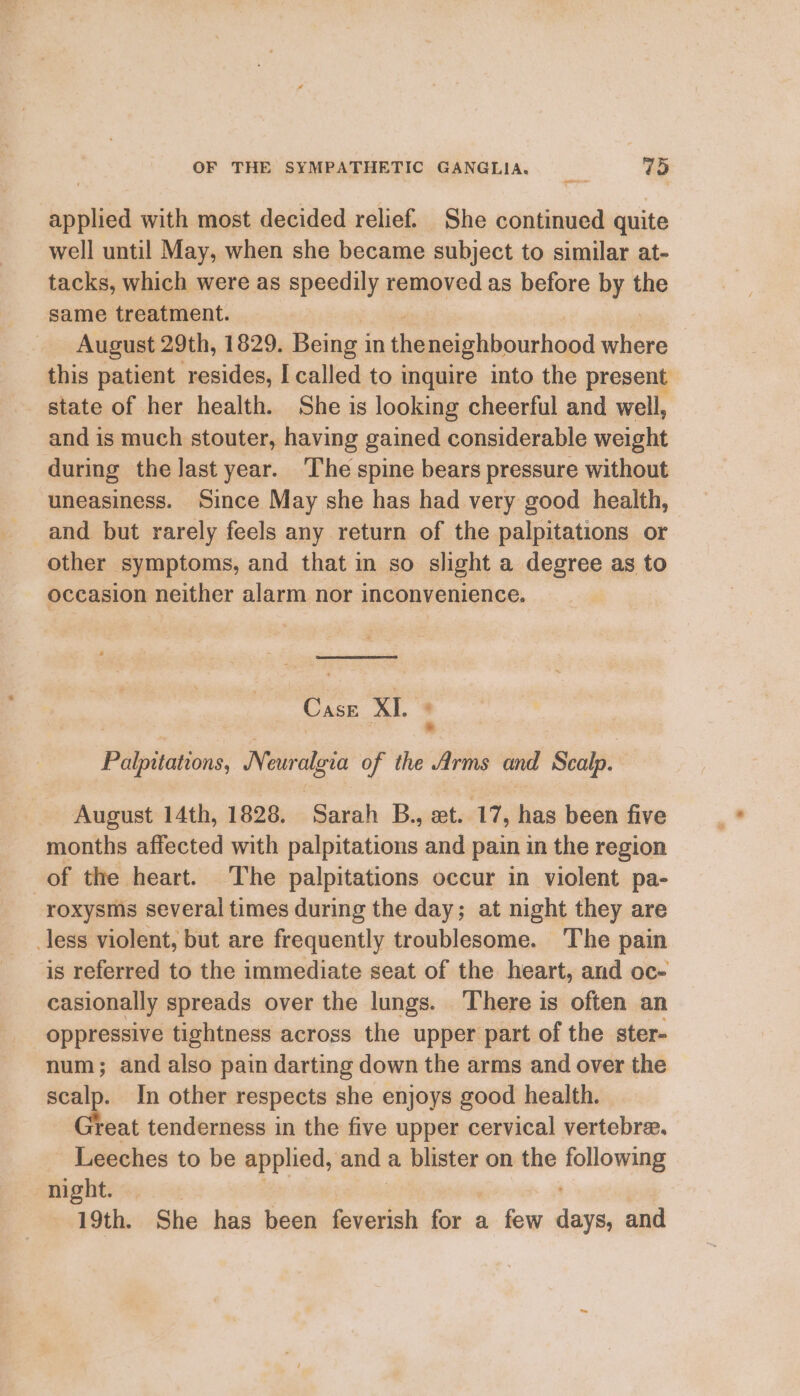 applied with most decided relief. She continued quite well until May, when she became subject to similar at- tacks, which were as speedily removed as before by the same treatment. August 29th, 1829. Being in the neighbourhood aot this patient resides, I called to inquire into the present state of her health. She is looking cheerful and well, and is much stouter, having gained considerable weight during the last year. The spine bears pressure without uneasiness. Since May she has had very good health, other symptoms, and that in so slight a degree as to occasion neither alarm nor inconvenience. Case XI Pélpitations, Neuralgia of the ai and ‘Seale: August 14th, 1828, Sarah B., et. 17, has been five months affected with palpitations and pain in the region of the heart. The palpitations occur in violent pa- roxysms several times during the day; at night they are less violent, but are frequently troublesome. The pain is referred to the immediate seat of the heart, and oc- casionally spreads over the lungs. There is often an oppressive tightness across the upper part of the ster- num; and also pain darting down the arms and over the ee In other respects she enjoys good health. eat tenderness in the five upper cervical vertebre. Leeches to be applied, and a blister on the ‘Sona might:<;. 19th. She has been feverish rll a few Masia and