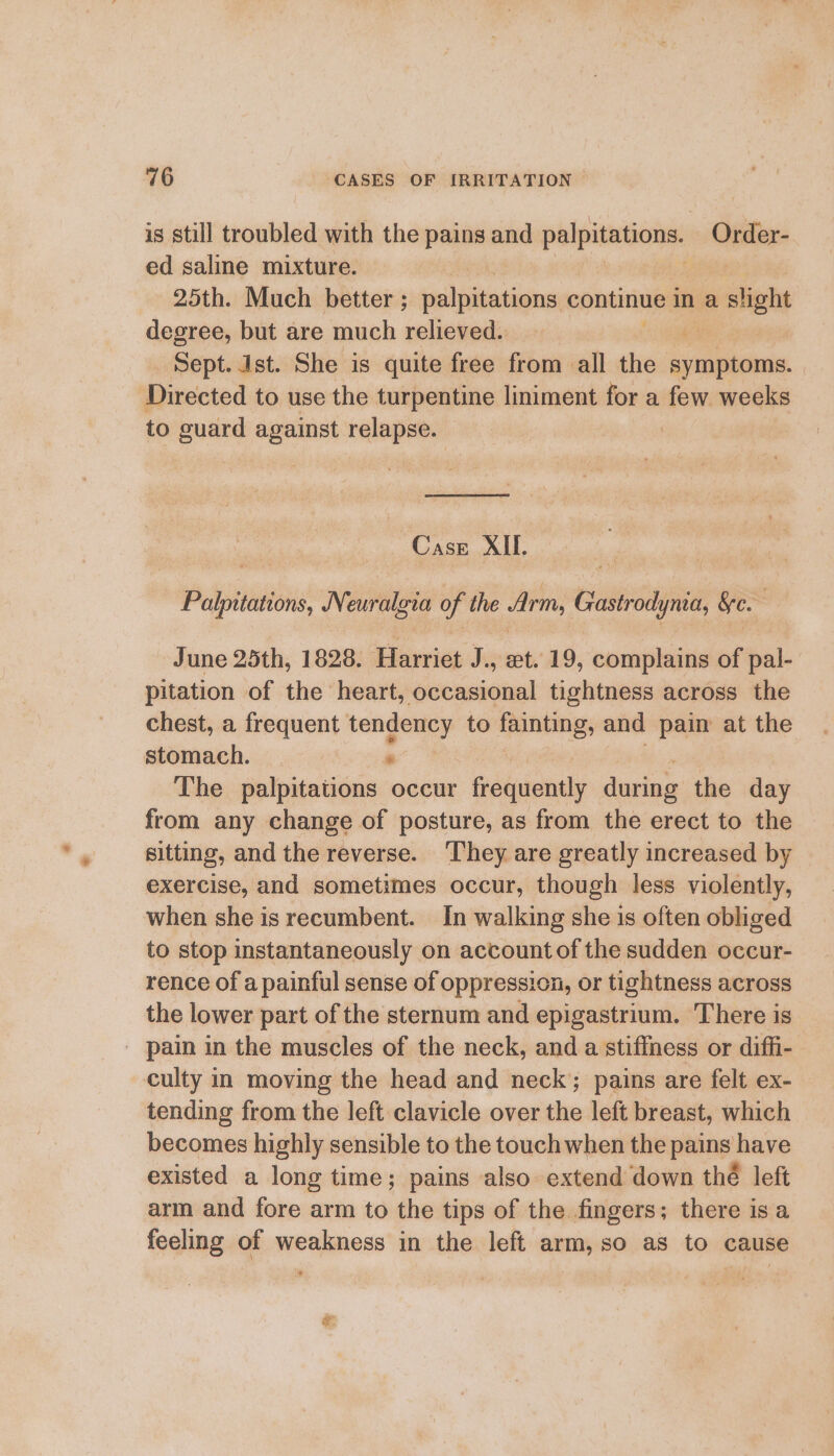 is still troubled with the hac and palpitations. Order- ed saline mixture. 25th. Much better ; lila cs continue in a slight degree, but are much relieved. Sept. Ist. She is quite free from all the te ee Directed to use the turpentine liniment for a few weeks to guard against relapse. | ? Case XII. | Palpitations, Neuralgia of the Arm, Gastrodynia, &amp;c. June 25th, 1828. Harriet J., et. 19, complains of pal- pitation of the heart, occasional tightness across the chest, a frequent tendency to fainting, and pain at the stomach. . The palpitations occur frequently dmias the day from any change of posture, as from the erect to the sitting, and the reverse. ‘They are greatly increased by exercise, and sometimes occur, though less violently, when she is recumbent. In walking she is often obliged to stop instantaneously on account of the sudden occur- rence of a painful sense of oppression, or tightness across the lower part of the sternum and epigastrium. There is - pain in the muscles of the neck, and a stiffness or diffi- culty in moving the head and neck; pains are felt ex- tending from the left clavicle over the left breast, which becomes highly sensible to the touch when the pains have existed a long time; pains also extend down thé left arm and fore arm to the tips of the fingers; there isa feeling of weakness in the left arm, so as to cause