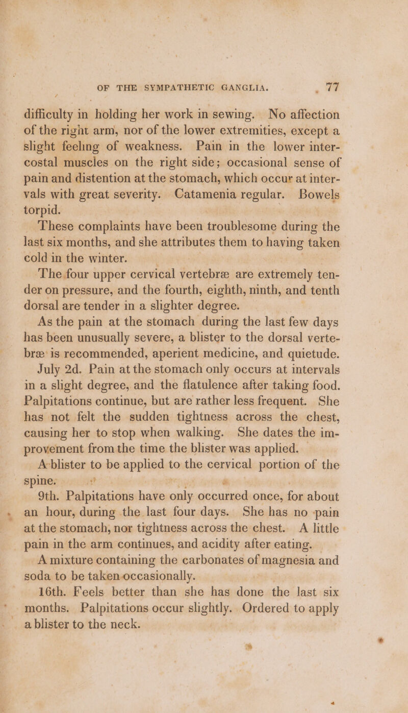 «* / difficulty in holding her work in sewing. No affection of the right arm, nor of the lower extremities, except a slight feeling of weakness. Pain in the lower inter- pain and distention at the stomach, which occur at inter- vals with great severity. come regular. Bowels torpid. These complaints have been sds euniie during the last six months, and she attributes them. to having taken cold in the winter. . ‘The four upper cervical vertebra are extremely ten- der on pressure, and the fourth, eighth, ninth, and tenth dorsal are tender in a slighter degree. As the pain at the stomach during the last few days has been unusually severe, a blister to the dorsal verte- bre’ is recommended, aperient medicine, and quietude. July 2d. Pain at the stomach only occurs at intervals in a slight degree, and the flatulence after taking food. Palpitations continue, but are rather less frequent. She has not felt the sudden tightness across the chest, causing her to stop when walking. She dates the im- provement from the time the blister was applied. Acblister to be applied to the cervical portion of the 9th. Palpitations have heen occurred once, for about an hour, during the last four days. She has no -pain at the stomach, nor tightness across the chest. A little pain in the arm continues, and acidity after eating. _Amuixture containing the carbonates of magnesia and soda to be taken-occasionally. 16th. Feels better than she has done the last six months. Palpitations occur sais Ordered to apply a blister to the neck.