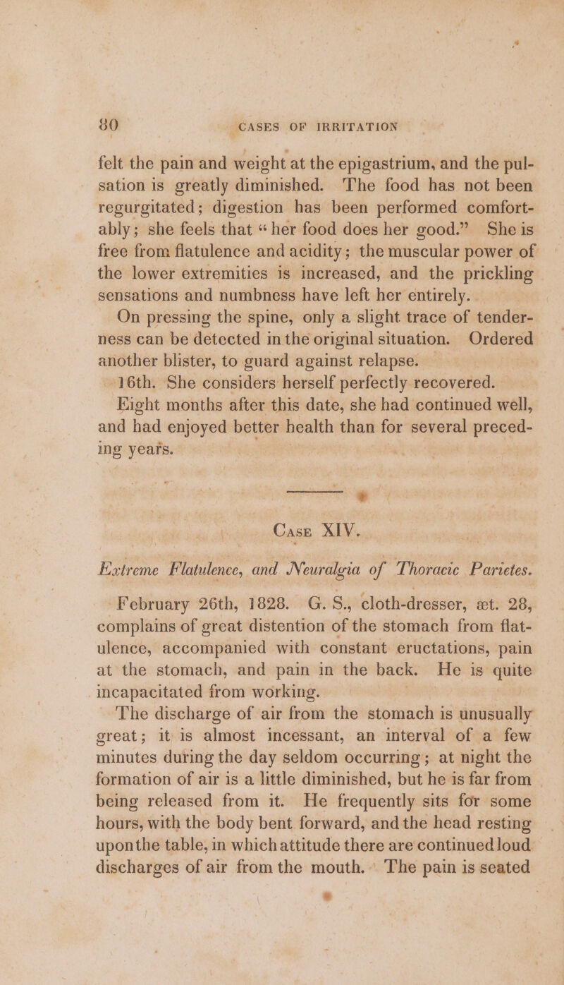 felt the pain and weight at the epigastrium, and the pul- sation is greatly diminished. 'The food has not been regurgitated; digestion has been performed comfort- ably; she feels that “her food does her good.” She is free from flatulence and acidity; the muscular power of the lower extremities is increased, and the prickling sensations and numbness have left her entirely. | On pressing the spine, only a slight trace of tender- ness can be detected in the original situation. Ordered another blister, to guard against relapse. — 16th. She considers herself perfectly recovered. Eight months after this date, she had continued well, and had enjoyed better health than for several preced- ing years. ei Case XIV.. Extreme Flatulence, and Ni euralyva of Thoracic Parietes. February 26th, 1828. G.S., cloth-dresser, xt. 28, complains of great distention of the stomach from flat- ulence, accompanied with constant eructations, pain at the stomach, and pain in the back. He is quite incapacitated from working. ; The discharge of air from the stomach is unusually great; it is almost incessant, an interval of a few minutes during the day seldom occurring; at night the formation of air is a little diminished, but he is far from - being released from it. He frequently sits for some hours, with the body bent forward, and the head resting uponthe table, in which attitude there are continued loud discharges of air from the mouth. The pain is seated