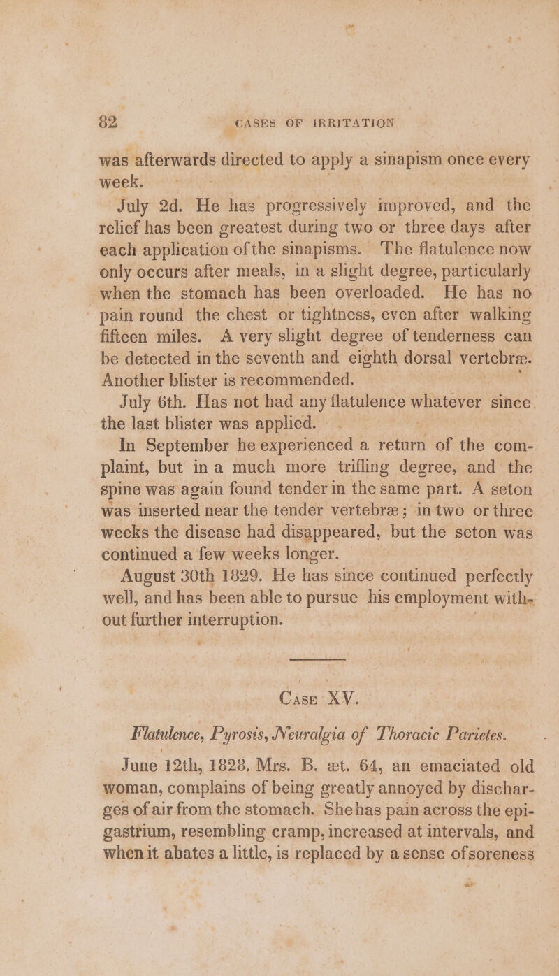 was afterwards directed to apply a sini once every week. July 2d. He has progressively er and the relief has been greatest during two or three days after each application ofthe sinapisms. ‘The flatulence now only occurs after meals, in a slight degree, particularly when the stomach has been overloaded. He has no pain round the chest or tightness, even after walking fifteen miles. A very slight degree of tenderness can be detected in the seventh and eighth dorsal shire Another blister is recommended. July 6th. Has not had any flatulence whatever since. the last blister was applied. | | In September he experienced a return of the com- plaint, but ina much more trifling degree, and the spine was again found tender in the same part. A seton was inserted near the tender vertebre:; in two or three weeks the disease had disappeared, but the seton was continued a few weeks longer. August 30th 1829. He has since continued ‘seetbuids well, and has been able to pursue his employment with- out further interruption. Case XV. Flatulence, Pyrosis, Neuralgia of Thoracic Parietes. June 12th, 1828. Mrs. B. wet. 64, an emaciated old woman, complains of being greatly annoyed by dischar- ges of air from the stomach. She has pain across the epi- gastrium, resembling cramp, increased at intervals, and when it abates a little, is replaced by a sense ofsoreness ve