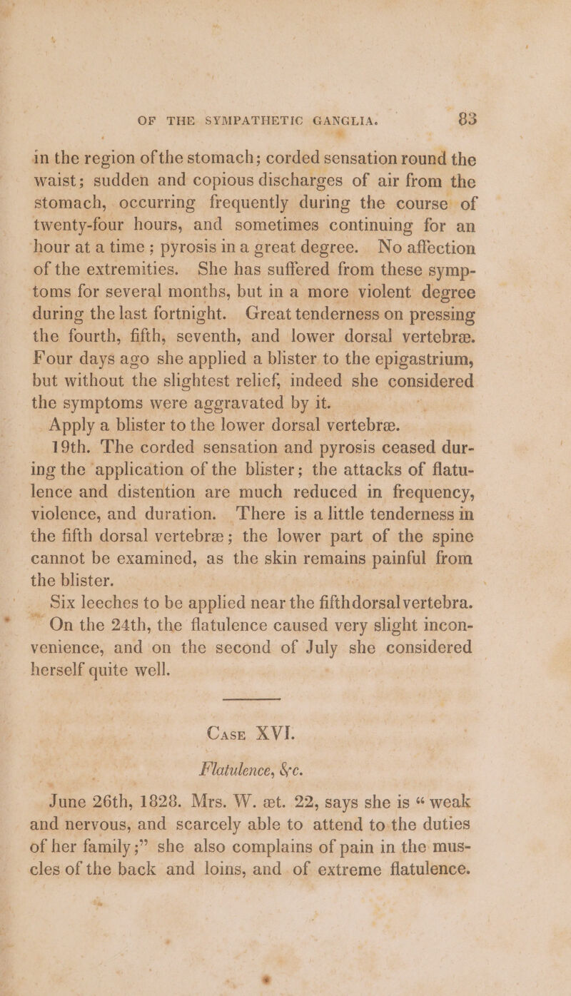 in the region of the stomach; corded sensation round the waist; sudden and copious discharges of air from the stomach, occurring frequently during the course of ae hours, and sometimes continuing for an hour at a time; pyrosis ina great degree. No affection of the extremities. She has suffered from these symp- toms for several months, but in a more violent degree during the last fortnight. Great tenderness on pressing the fourth, fifth, seventh, and lower dorsal vertebrae. Four days ago she applied a blister to the epigastrium, but without the slightest relief, indeed she considered the symptoms were aggravated by it. _ i Apply a blister to the lower dorsal vertebre. 19th. The corded sensation and pyrosis ceased dur- ing the ‘application of the blister; the attacks of flatu- lence and distention are much reduced in frequency, violence, and duration. There is a little tenderness in the fifth dorsal vertebre ; the lower part of the spine cannot be examined, as the skin remains. pean from the blister. Six leeches to be applied near the Giihideravciteero. “ On the 24th, the flatulence caused very slight incon- venience, and on the second of July she considered — herself quite well. : Case XVI. F latulence, Sc. a une 26th, 1828. Mrs. W. et. 22, says she is “ weak and nervous, and scarcely able to attend to the duties of her family ;” she also complains of pain in the mus- cles of the back and loins, and of extreme flatulence.