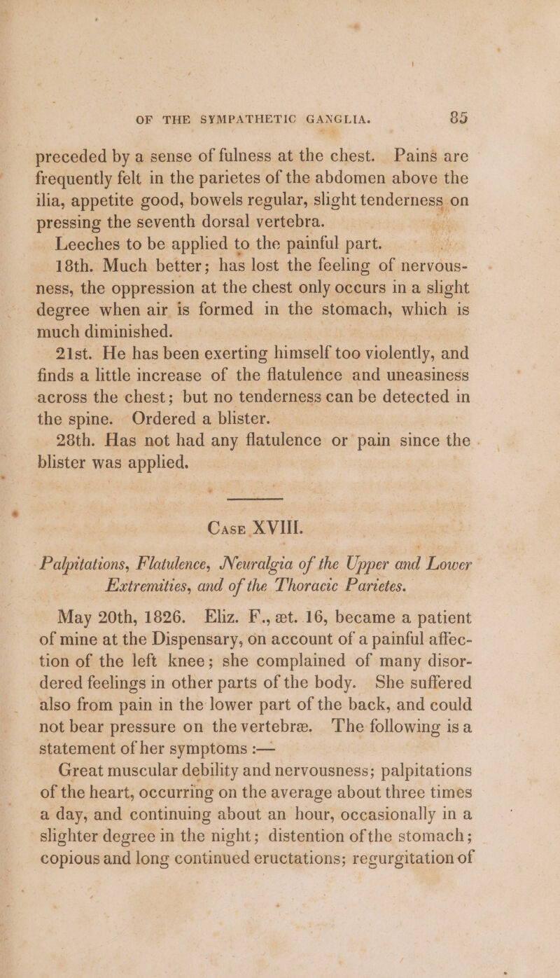 preceded by a sense of fulness at the chest. Pains are — frequently felt in the parietes of the abdomen above the ilia, appetite good, bowels regular, slight tenderness, on pressing the seventh dorsal vertebra. arts Leeches to be applied to the painful part. 18th. Much better ; has lost the feeling of nervous- ness, the oppression at the chest only occurs ina slight degree when air is formed in the stomach, which is much diminished. 21st. He has been exerting himself too violently, and finds a little increase of the flatulence and uneasiness across the chest; but no tenderness can be detected in the spine. Ordered a blister. 28th. Has not had any flatulence or pain since ‘the. blister was applied. Case XVIII. Palpitations, Flatulence, Neuralgia of the Upper and Lower Extremities, and of the Thoracic Parietes. May 20th, 1826. Elz. F., et..16, became a patient of mine at the Dispensary, on account of a painful affec- tion of the left knee; she complained of many disor- dered feelings in other parts of the body. She suffered also from pain in the lower part of the back, and could not bear pressure on thevertebre. The following isa statement of her symptoms :— Great muscular debility and nervousness; palpitations of the heart, occurring on the average about three times a day, and continuing about an hour, occasionally in a -slighter degree in the night; distention of the stomach ; copious and long continued eructations; regurgitation of