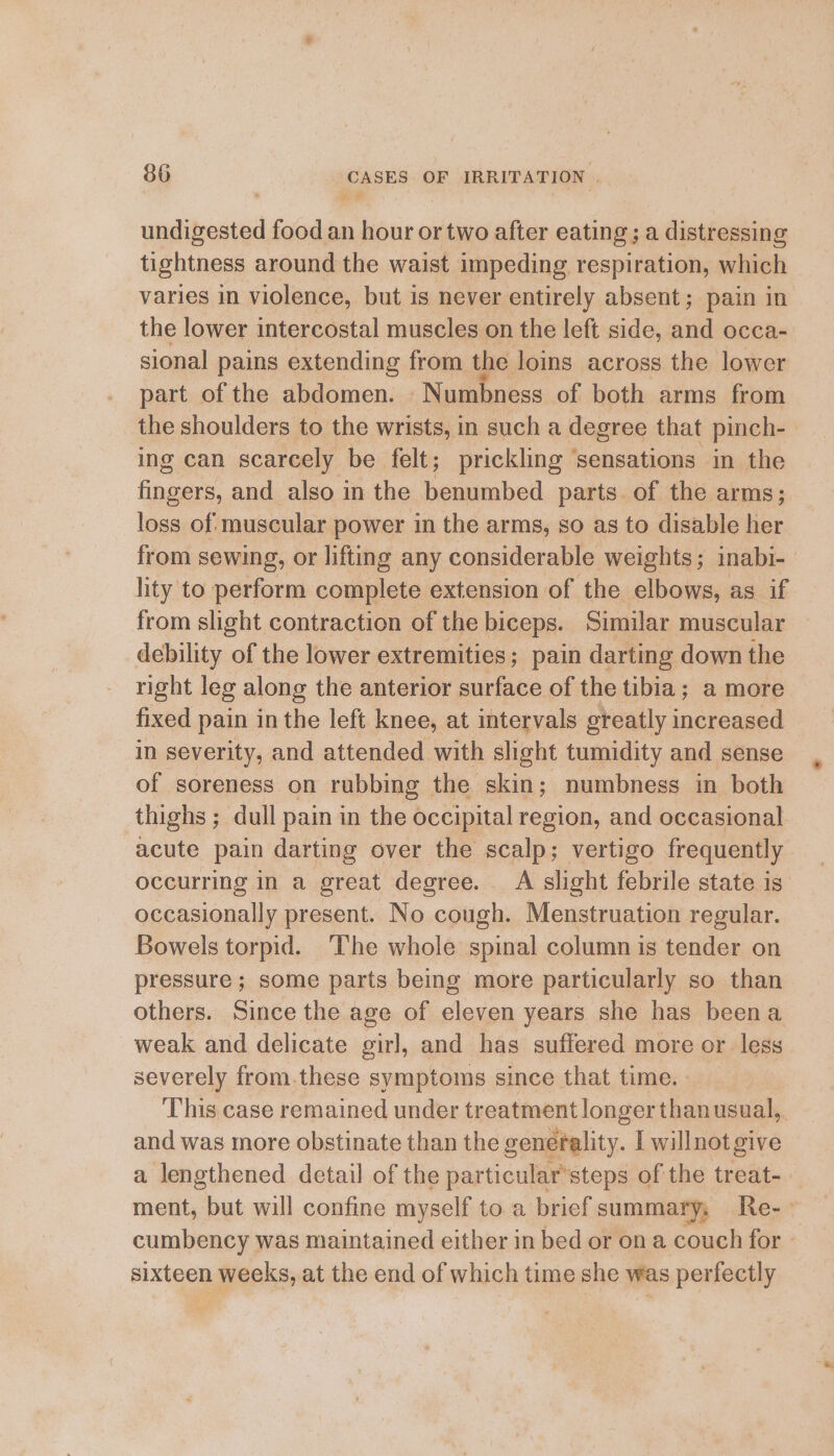undigested food an hour or two after eating; a distressing tightness around the waist impeding respiration, which varies in violence, but is never entirely absent; pain in the lower intercostal muscles on the left side, and occa- sional pains extending from the loins across the lower part of the abdomen. Numbness of both arms from the shoulders to the wrists, in such a degree that pinch- ing can scarcely be felt; prickling sensations in the fingers, and also in the benumbed parts. of the arms; loss of muscular power in the arms, so as to disable her from sewing, or lifting any considerable weights; inabi- lity to perform complete extension of the elbows, as if from slight contraction of the biceps. Similar muscular debility of the lower extremities; pain darting down the right leg along the anterior surface of the tibia; a more fixed pain in the left knee, at intervals greatly increased in severity, and attended with slight tumidity and sense of soreness on rubbing the skin; numbness in both thighs; dull pain in the occipital region, and occasional acute pain darting over the scalp; vertigo frequently occurring in a great degree. A slight febrile state is occasionally present. No cough. Menstruation regular. Bowels torpid. ‘The whole spinal column is tender on pressure; some parts being more particularly so than others. Since the age of eleven years she has beena weak and delicate girl, and has suffered more or less severely from.these symptoms since that time. - This case remained under treatmentlonger thanusual, and was more obstinate than the generality. I willnot give a lengthened detail of the particular’steps of the treat- ment, but will confine myself toa brief summary, Re-- cumbency was maintained either in bed or on a couch for sixteen weeks, at the end of which time she was perfectly