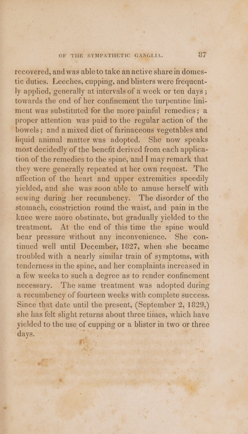 recovered, and was able to take an active share in domes- tic duties. Leeches, cupping, and blisters were frequent- ly applied, generally at intervals of a week or ten days ; towards the end of her confinement the turpentine lini- ment was substituted for the more painful remedies; a proper attention was paid to the regular action of the bowels; and a mixed diet of farmaceous vegetables and liquid animal matter was adopted. She now speaks most decidedly of the benefit derived from each applica- tion of the remedies to the spine, and I may remark that they were generally repeated at her own request. The affection of the heart and upper extremities speedily yielded, and she was soon able to amuse herself with sewing during her recumbency. The disorder of the stomach, constriction round the waist, and pain in the _ knee were more obstinate, but gradually yielded to the treatment. At the end of this time the spine would bear pressure without any mconvenience. She con- tinued well until December, 1827, when she became troubled with a nearly similar train of symptoms, with tenderness in the spine, and her complaints increased in a few weeks to such a degree as to render confinement necessary. The same treatment was adopted during a recumbency of fourteen weeks with complete success. Since that date until the present, (September 2, 1829,) she has felt slight returns about three times, which have yielded to the use of cupping or a blister in two or r three ‘days. ee