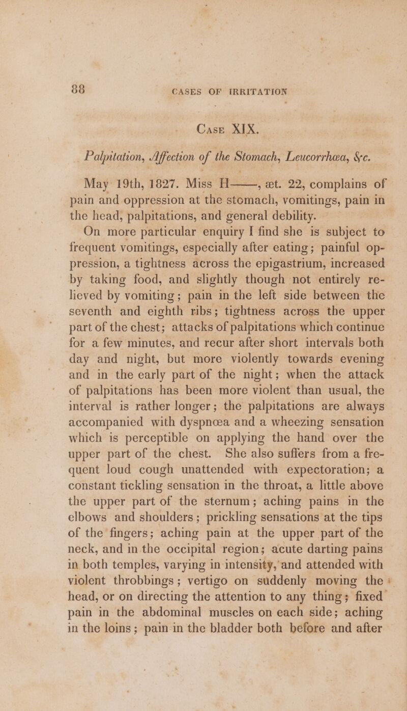 Case XIX. Palputation, Affection of the sarah Leucorrhea, Se. May 19th, 1827. Miss H——, et. 22, complains of pain and oppression at the stomach, shoes abe pain in the head, palpitations, and general debility. On more particular enquiry I find she is subject to frequent vomitings, especially after eating; painful op- pression, a tightness across the epigastrium, increased by taking food, and slightly though not entirely re- lieved by vomiting; pain in the left side between the seventh and eighth ribs; tightness across the upper part of the chest; attacks of palpitations which continue for a few minutes, and recur after short intervals both and in the early part of the might; when the attack of palpitations has been more violent than usual, the interval is rather longer; the palpitations are always accompanied with dyspnoea and a wheezing sensation which is perceptible on applying the hand over the upper part of the chest. She also suffers from a fre- quent loud cough unattended with expectoration; a constant fekline sensation in the throat, a little above the upper part of the sternum; aching pains in the elbows and shoulders ; prickling sensations at the tips of the fingers; aching pain at the upper. part of the neck, and in the occipital region; acute darting pains in both temples, varying in intensity,’and attended with violent throbbings ; vertigo on suddenly moving the pain in the abdominal muscles on each side; aching in the loins; pain in the bladder both before and after Sd