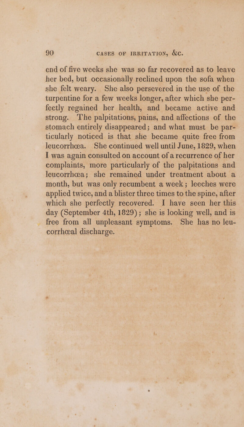 end of five weeks she was so far recovered as to leave her bed, but occasionally reclined upon the sofa when she felt weary. She also persevered in the use of the turpentine for a few weeks longer, after which she per- fectly regained her health, and became active and strong. The palpitations, pains, and affections of the stomach entirely disappeared; and what must be par- ticularly noticed is that she became quite free from leucorrhoea. She continued well until June, 1829, when I was again consulted on account of a recurrence of her complaints, more particularly of the palpitations and leucorrhcea; she remained under treatment about a month, but was only recumbent a week ; leeches were applied twice, and a blister three times to the spine, after which she perfectly recovered. I have seen her this day (September 4th, 1829); she is looking well, and is _ free from all unpleasant symptoms. She has no leu- corrhoeeal discharge. |
