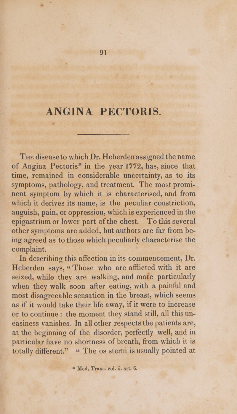 ANGINA PECTORIS. » Tne diseaseto which Dr. Heberdenassigned the name of Angina Pectoris* in the year 1772, has, since that time, remained in considerable uncertainty, as to its symptoms, pathology, and treatment. The most promi- nent symptom by which it is characterised, and from which it derives its name, is the peculiar constriction, anguish, pain, or oppression, which is experienced in the epigastrium or lower part of the chest. To this several other symptoms are added, but authors are far from be- ing agreed as to those which peculiarly characterise the complaint. In describing this affection in its commencement, Dr. Heberden says, “'Those who are afflicted with it are seized, while they are walking, and more particularly when they walk soon after eating, with a painful and most disagreeable sensation in the breast, which seems as if it would take their life away, if it were to increase or to continue: the moment they stand still, all this un- easiness vanishes. In all other respects the patients are, at the beginning of the disorder, perfectly well, and in particular have no shortness of breath, from which it is totally different.” «“ The os sterni is usually pointed at * Med, Trans. vol. ii. art. 6.