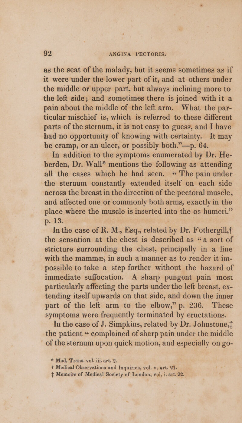 as the seat of the malady, but it seems sometimes as if it were under the lower part of it, and at others under the middle or upper part, but always inclining more to the left side; and sometimes there is joined with it a pain about the middle of the left arm. What the par- ticular mischief is, which is referred to these different parts of the sternum, it is not easy to guess, and I have had no opportunity of knowing with certainty. It may be cramp, or an ulcer, or possibly both.”—>p. 64. In addition to the symptoms enumerated by Dr. He- berden, Dr. Wall* mentions the following as attending all the cases which he had seen. “ The pain under the sternum constantly extended itself on each side across the breast in the direction of the pectoral muscle, and affected one or commonly both arms, exactly in the place where the muscle is inserted into the os humeri.” p. 13. In the case of R. M., Esq., dothied ee Dr. Fothergill,¢ the sensation at the chest is described as “a sort of stricture surrounding the chest, principally in a line with the mamma, in such a manner as to render it im- possible to take a step further without the hazard of immediate suffocation. A sharp pungent pain most particularly affecting the parts under the left breast, ex- tending itself upwards on that side, and down the inner part of the left arm to the elbow,” p. 236. These symptoms were frequently terminated by eructations. In the case of J. Simpkins, related by Dr. Johnstone, the patient “ complained of sharp pain under the middle of the sternum upon quick motion, and especially on go- * Med. Trans. vol. iii. art. 2. + Medical Observations and Inquiries, vol. v. art. 21.