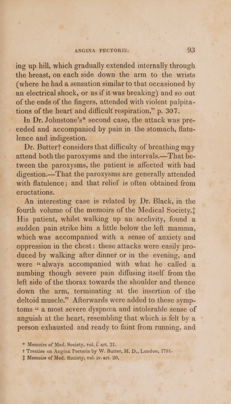 ‘ing up hill, which gradually extended internally through the breast, on each side down the arm to the wrists (where he had a sensation similar to that occasioned by an electrical shock, or asif it was breaking) and so out of the ends of the fingers, attended with violent palpita- tions of the heart and difficult respiration,” p. 307. In Dr. Johnstone’s* second case, the attack was pre- - ceded and accompanied by pain in the stomach, flatu- lence and indigestion. Dr. Buttert considers that difficulty of breathing may attend both the paroxysms and the intervals—That be- _ tween the paroxysms, the patient is affected with bad digestion.— That the paroxysms are generally attended with flatulence; and that relief is often obtained from eructations. An interesting case is related by Dr. Black, in the fourth volume of the memoirs of the Medical Society.{ His patient, whilst walking up an acclivity, found a sudden pain strike him a little below the left mamma, which was accompanied with a sense of anxiety and oppression in the chest: these attacks were easily pro- duced by walking after dinner or in the evening, and were “always accompanied with what he called a numbing though severe pain diffusing itself from the left side of the thorax towards the shoulder and thence down the arm, terminating at the insertion of the deltoid muscle.” Afterwards were added to these symp- toms “ a most severe dyspncea and intolerable sense of anguish at the heart, resembling that which is felt by a person exhausted and ready to faint from running, and * Memoirs of Med. Society, vol. i. art. 31. t Treatise on Angina Pectoris by W. Butter, M. D., London, 1791. ${ Memoirs of Med. Society, vol. iv. art. 20.