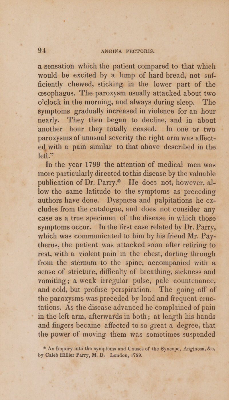 a sensation which the patient compared to that which would be excited by a lump of hard bread, not suf- ficiently chewed, sticking in the lower part of the cesophagus. The paroxysm usually attacked about two o’clock in the morning, and always during sleep. The symptoms gradually increased in violence for an hour nearly. They then began to decline, and in about another hour they totally ceased. In one or two paroxysms of unusual severity the right arm was affect- ed with a pain similar to that above described in the left.” In the year 1799 the attention of medical men was more particularly directed tothis disease by the valuable publication of Dr. Parry.* He does not, however, al- low the same latitude to the symptoms as preceding authors have done. Dyspncea and palpitations he ex- cludes from the catalogue, and does not consider any case as a true specimen of the disease in which those symptoms occur. In the first case related by Dr. Parry, which was communicated to him by his friend Mr. Pay- therus, the patient was attacked soon after retiring to rest, with a violent pain in the chest, darting through from the sternum to the spine, accompanied with a sense of stricture, difficulty of breathing, sickness and vomiting; a weak irregular pulse, pale countenance, and cold, but profuse perspiration. The going off of the paroxysms was preceded by loud and frequent eruc- tations. As the disease advanced he complained of pain ‘ in the left arm, afterwards in both; at length his hands and fingers became affected to so great a degree, that the power of moving them was sometimes suspended * An Inquiry into the symptoms and Causes of the eyEcope: Anginosa, &amp;c. by Caleb Hillier Parry, M. D. London, 1799.