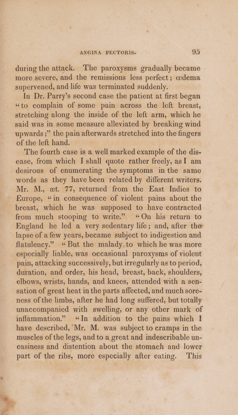 during the attack. ‘The paroxysms gradually became - more severe, and the remissions less perfect ; cedema supervened, and life was terminated suddenly. In Dr. Parry’s second case the patient at first began “to complain of some pain across the left breast, stretching along the imside of the left arm, which he said was in some measure alleviated by breaking wind upwards ;” the pain afterwards stretched into the fingers of the left hand. : The fourth case is a well marked example of the dis- ease, from which I shall quote rather freely, asI am words as they have been related by different writers. Mr. M., et. 77, returned from the East Indies to breast, which he was supposed to have contracted from much stooping to write.’ ‘On his return to England he led a very sedentary life; and, after the flatulency.” ‘But the malady.to which he was more especially liable, was occasional paroxysms of violent pain, attacking successively, but irregularly as to period, duration, and order, his head, breast, back, shoulders, elbows, wrists, hands, and knees, attended with a sen- sation of great heat in the parts affected, and much sore- ness of the limbs, after he had long suffered, but totally unaccompanied with swelling, or any other mark of inflammation.” “In addition to the pains which I have described, Mr. M. was subject to cramps in the muscles of the legs, and to a great and indescribable un- easiness and distention about the stomach and lower part of the ribs, more especially after eating. This