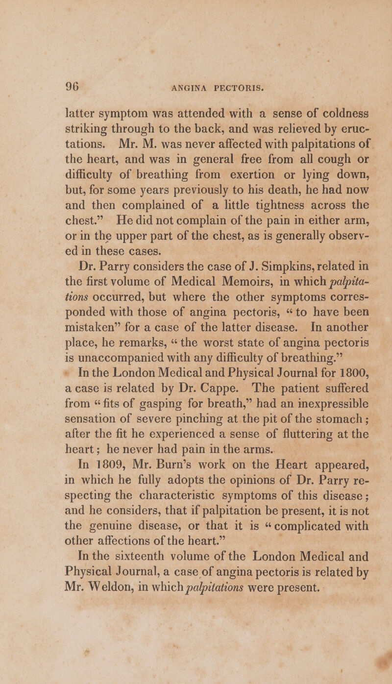 latter symptom was attended with a sense of coldness striking through to the back, and was relieved by eruc- tations. Mr. M. was never affected with palpitations of. the heart, and was in general free from all cough or difficulty of breathing from exertion or lymg down, but, for some years previously to his death, he had now and then complained of a little tightness across the chest.” He did not complain of the pain in either arm, _orin the upper part of the got as is generally obsery- ed in these cases. Dr. Parry considers the case of J. Simpkins, related in the first volume of Medical Memoirs, in which palpiita- tions occurred, but where the other symptoms corres- ponded with those of angina pectoris, “to have been mistaken” for a case of the latter disease. In another place, he remarks, “ the worst state of angina pectoris is unaccompanied with any difficulty of breathing.” In the London Medical and Physical Journal! for 1800, a case is related by Dr. Cappe. The patient suffered from “fits of gasping for breath,” had an inexpressible sensation of severe pinching at the pit of the stomach ; after the fit he experienced a sense of fluttering at the heart; he never had pain in the arms.. In 1809, Mr. Burn’s work on the Heart appeared, in which he fully adopts the opinions of Dr. Parry re- specting the characteristic symptoms of this disease ; and he considers, that if palpitation be present, it is not the genuine disease, or that it is “ Fda Mince hot with other affections of the heart.” Inthe sixteenth volume of the London Medical and Physical Journal, a case of angina pectoris is related by Mr. Weldon, in which palpitations were present. :