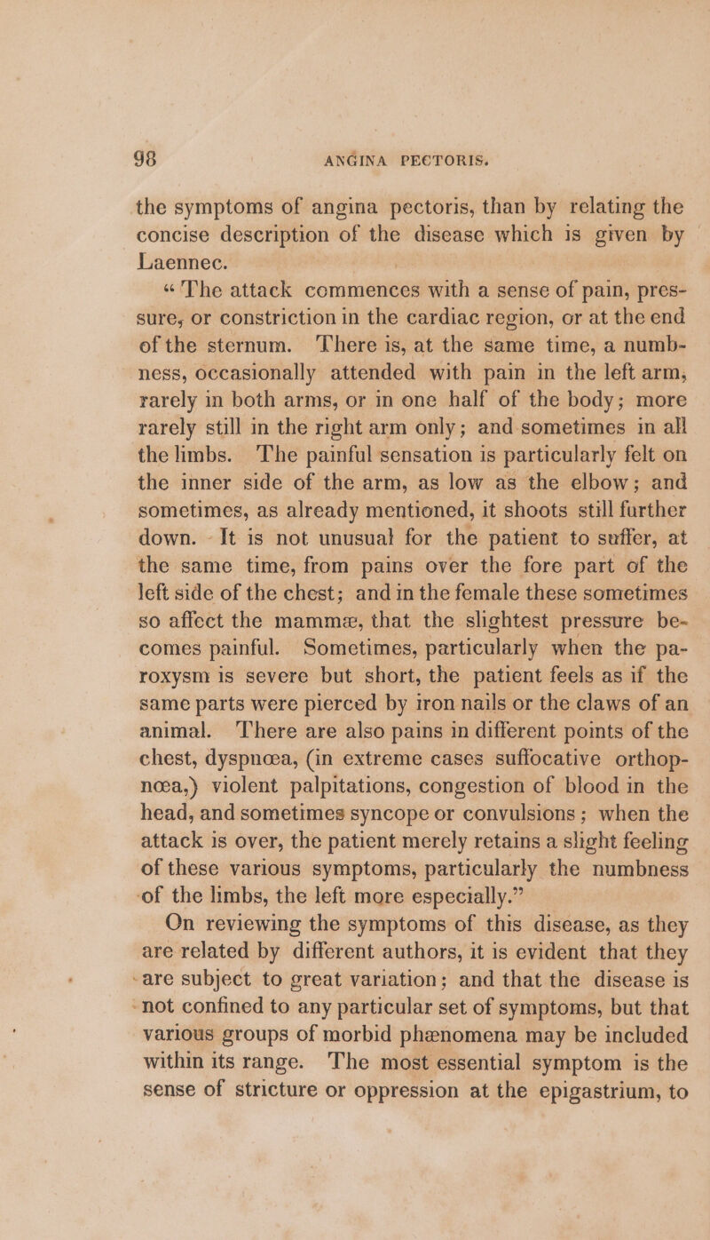 the symptoms of angina pectoris, than by relating the concise lai 0b of the disease which is given by | Laennec. | “The attack commences with a sense of pain, pres- sure, or constriction in the cardiac region, or at the end of the sternum. ‘There is, at the same time, a numb- ness, occasionally attended with pain in the left arm, rarely in both arms, or in one half of the body; more rarely still in the right arm only; and sometimes in all the limbs. The painful sensation is particularly felt on the inner side of the arm, as low as the elbow; and sometimes, as already mentioned, it shoots still further down. - It is not unusual for the patient to suffer, at the same time, from pains over the fore part of the left side of the chest; and in the female these sometimes so affect the mamme, that the slightest pressure be- comes painful. Sometimes, particularly when the pa- roxysm is severe but short, the patient feels as if the same parts were pierced by iron nails or the claws of an animal. ‘There are also pains in different points of the chest, dyspnoea, (in extreme cases suffocative orthop- noea,) violent palpitations, congestion of blood in the head, and sometimes syncope or convulsions ; when the attack is over, the patient merely retains a slight feeling of these various symptoms, particularly the numbness ‘of the limbs, the left more especially.” On reviewing the symptoms of this disease, as they are related by different authors, it is evident that they -are subject to great variation; and that the disease is not confined to any particular set of symptoms, but that various groups of morbid phenomena may be included within its range. The most essential symptom is the sense of stricture or oppression at the epigastrium, to