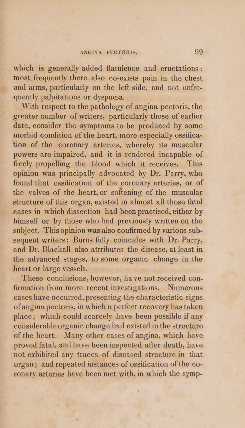 which is generally added flatulence and eructations: most frequently there also co-exists pain in the chest and arms, particularly on the left side, and not unfre- quently palpitations or dyspnoea. With respect to the pathology of angina pectoris, the greater number of writers, particularly those of earlier date, consider the symptoms to be produced by some morbid condition of the heart, more especially ossifica- tion of the coronary arteries, whereby its muscular powers are impaired, and it is rendered incapable of freely propelling the blood which it receives. ‘This opinion was principally advocated by Dr. Parry, whe found that ossification of the coronary arteries, or of the valves of the heart, or softening of the muscular structure of this organ, existed in almost all those fatal cases in which dissection had been practised, either by himself or by those who had previously written on the subject. This opinion was also confirmed by various sub- sequent writers; Burns fully coincides with Dr. Parry, and Dr. Blackall also attributes the disease, at least in the advanced stages, to some organic change in the heart or large vessels. These conclusions, however, have not received con- firmation from more recent investigations. Numerous cases have occurred, presenting the characteristic signs of angina pectoris, in which a perfect recovery has taken place; which could scarcely have been possible if any considerable organic change had existed in the structure of the heart. Many other cases of angina, which have proved fatal, and have been inspected after death, have not exhibited any traces of diseased structure in that organ; and repeated instances of ossification of the co- ronary arteries have been met with, in which the symp-