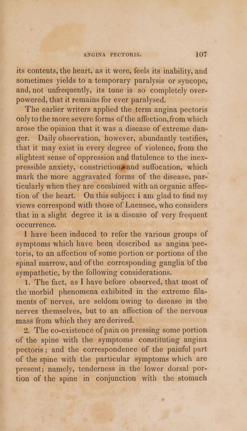 its contents, the heart, as it were, feels its inability, and sometimes yields to a temporary paralysis or syncope, and, not unfrequently, its tone is so completely over- powered, that it remains for ever paralysed. The earlier writers applied the term angina pectoris only to the more severe forms of the affection,from which arose the opinion that it was a disease of extreme dan- ger. Daily observation, however, abundantly testifies, that it may exist in every degree of violence, from the slightest sense of oppression and flatulence to the inex- wiasiale anxiety, constriction#and suffocation, which mark the more aggravated forms of the disease, par- ticularly when they are combined with an organic affec- tion of the heart. On this subject i am glad to find my views correspond with those of Laennec, who considers that in a slight degree it is a disease of very frequent occurrence. i have been induced to refer the various groups 6f symptoms which have been described as angina pec- toris, to an affection of some portion or portions of the spinal marrow, and of the corresponding ganglia of the sympathetic, by the following considerations. 1. The fact, as I have before observed, that most of the morbid phenomena exhibited in the extreme fila- ments of nerves, are seldom owing to disease in the nerves themselves, but to an affection of the nervous mass from which they are derived. | 2. The co-existence of pain on pressing some saab of the spine with the symptoms constituting angina - pectoris; and the correspondence of the painful part of the spine with the particular symptoms which are present; namely, tenderness in the lower dorsal por- tion of the spine in conjunction with the stomach
