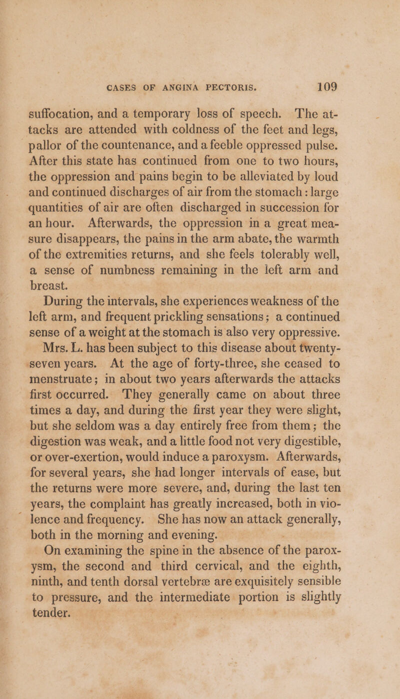 suffocation, and a temporary loss of speech. The at- tacks are attended with coldness of the feet and legs, pallor of the countenance, and a feeble oppressed pulse. After this state has continued from one to two hours, the oppression and pains begin to be alleviated by loud and continued discharges of air from the stomach: large quantities of air are often discharged in succession for anhour. Afterwards, the oppression in a great mea- sure disappears, the pains in the arm abate, the warmth of the extremities returns, and she feels tolerably well, a sense of numbness remaining in the left arm and breast. | During the intervals, she experiences akioe: of the left arm, and frequent prickling sensations; a continued sense of a weight at the stomach is also very oppressive. Mrs. L. has been subject to this disease about twenty- ‘seven years. At the age of forty-three, she ceased to menstruate; in about two years afterwards the attacks first occurred. They generally came on about three times a day, and during the first year they were slight, but she seldom was a day entirely free from them; the digestion was weak, anda little food not very digestible, or over-exertion, would induce a paroxysm. Afterwards, for several years, she had longer intervals of ease, but the returns were more severe, and, during the last ten years, the complaint has greatly increased, both in vio- lence and frequency. She has now an eee generally, both in the morning and evening. On examining the spine in the absence of the parox- ysm, the second and third cervical, and the eighth, ninth, and tenth dorsal vertebree are exquisitely sensible to pressure, and the oo eee portion is slightly tender. )