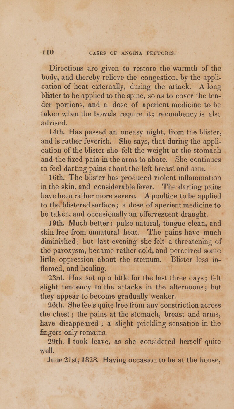 Directions are given to restore the warmth of the body, and thereby relieve the congestion, by the appli- cation of heat externally, during the attack. A long blister to be applied to the spine, so as to cover the ten- der portions, and a dose of aperient medicine to be taken when the bowels require it; recumbency is alsc advised. 14th. Has passed an uneasy diene from the blister, and is rather feverish. She says, that during the appli- cation of the blister she felt the weight at the stomach and the fixed pain in the arms to abate. She continues to feel darting pains about the left breast and arm. 16th. The blister has produced violent inflammation in the skin, and considerable fever. The darting pains have been rather more severe. A poultice to be applied to the’blistered surface; a dose of aperient medicine to be taken, and occasionally an effervescent draught. 19th. Much better: pulse natural, tongue clean, and skin free from unnatural heat. The pains have much diminished; but last evening she felt a threatening of the paroxysm, became rather cold, and perceived some little oppression about the sternum. a less in- — flamed, and healing. | 23rd. Has sat up a little for the last iiss days; felt slight tendency to the attacks in the afternoons; ~ they appear to become gradually weaker. 26th. She feels quite free from any constriction across the chest; the pains at the stomach, breast and arms, have disappeared ; ; a slight prickling sensation in the fingers only remains. 29th. [ took leave, as she considered herself ei well. | June 21st, 1828. Having occasion to be at the house,