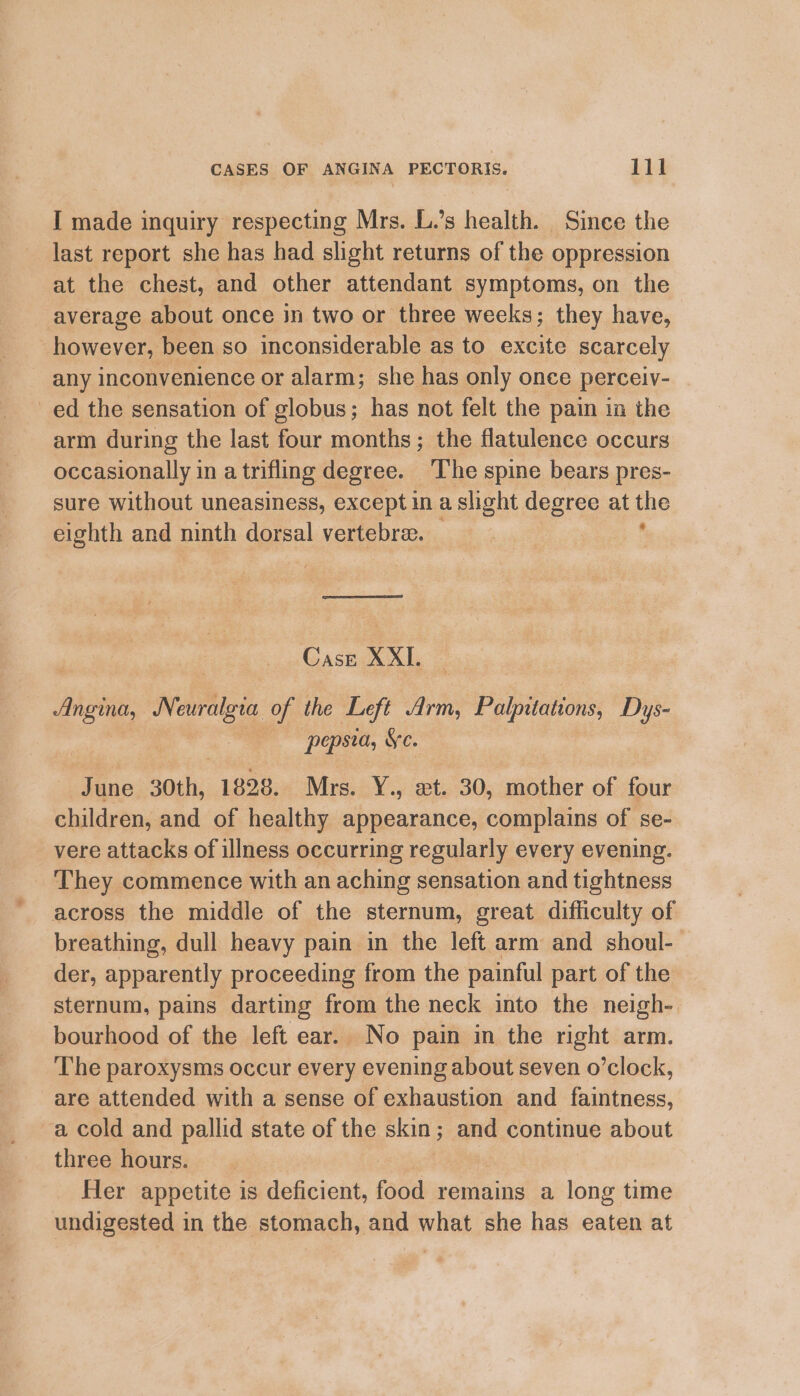 I made inquiry respecting Mrs. L.’s health. Since the last report she has had slight returns of the oppression at the chest, and other attendant symptoms, on the average about once in two or three weeks; they have, however, been so inconsiderable as to excite scarcely any inconvenience or alarm; she has only once perceiv- ed the sensation of globus; has not felt the pain in the arm during the last four months; the flatulence occurs occasionally in a trifling degree. ‘T’he spine bears pres- sure without uneasiness, except ina slight degree at me eighth and ninth dorsal vertebre. Case XXI. ang. Neuralgia of the Left Arm, Polpitaitons: Dys- | pepsta, Ye. a 30th, 1828. Mrs. Y., et. 30, mother of four children, and of healthy appearance, complains of se- _ vere attacks of illness occurring regularly every evening. They commence with an aching sensation and tightness across the middle of the sternum, great difficulty of breathing, dull heavy pain in the left arm and shoul- der, apparently proceeding from the painful part of the sternum, pains darting from the neck into the neigh- bourhood of the left ear. No pain in the right arm. The paroxysms occur every evening about seven o’clock, are attended with a sense of exhaustion and faintness, a cold and pallid state of the skin ; and continue about three hours. Her appetite is deficient, food remains a long time undigested in the stomach, and what she has eaten at