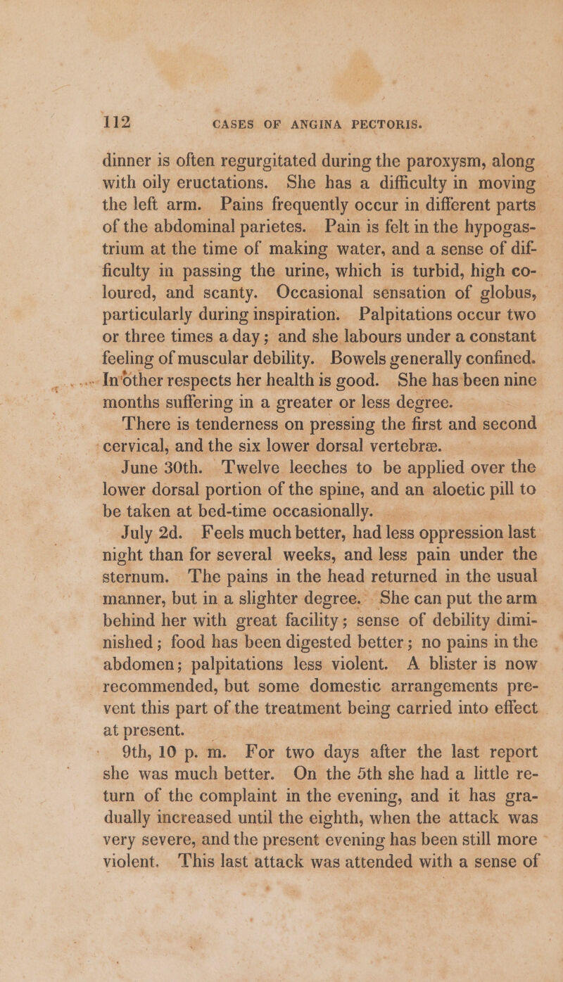 dinner is often regurgitated during the paroxysm, along with oily eructations. She has a difficulty in moving — the left arm. Pains frequently occur in different parts — of the abdominal parietes. Pain is felt in the hypogas- trium at the time of making water, and a sense of dif- ficulty in passing the urine, which is turbid, high co- loured, and scanty. Occasional sensation of globus, particularly during inspiration. Palpitations occur two or three times a day; and she labours under a constant feeling of muscular debility. Bowels generally confined. months suffering in a greater or less degree. There is tenderness on pressing the oe and second cervical, and the six lower dorsal vertebre. | _ June 30th. Twelve leeches to be applied over the lower dorsal portion of the spine, and an aloetic ve to be taken at bed-time occasionally. July 2d. Feels much better, had less oppression last. night than for several weeks, and less pain under the sternum. ‘The pains in the head returned in the usual manner, but in a slighter degree.» She can put the arm behind her with great facility; sense of debility dimi- nished ; food has been digested better; no pains in the abdomen; palpitations less violent. A blister is now recommended, but some domestic arrangements pre- vent this part of the treatment being carried into effect _ at present. 9th, 10 p.m. For two days after the last report she was much better. On the 5th she had a little re- turn of the complaint in the evening, and it has gra- dually increased until the eighth, when the attack was very severe, and the present evening has been still more violent. This last attack was attended with a sense of