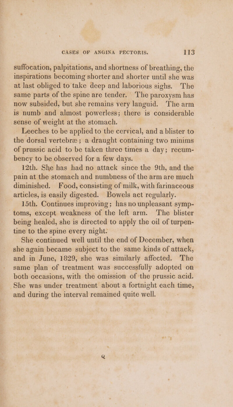 suffocation, palpitations, and shortness of breathing, the inspirations becoming shorter and shorter until she was at last obliged to take deep and laborious sighs. The same parts of the spine are tender. The paroxysm has now subsided, but she remains very languid. The arm is numb and almost powerless; there is considerable sense of weight atthe stomach, =| | Leeches to be applied to the cervical, and a blister to the dorsal vertebre ; a draught containing two minims of prussic acid to be taken three times a day; recum- bency to be observed for a few days. 12th. She has had no attack since the 9th, and the pain at the stomach and numbness of the arm are much diminished. Food, consisting of milk, with farinaceous articles, is easily digested. Bowels act regularly. 15th. Continues improving; has no unpleasant symp- toms, except weakness of the left arm. The blister being healed, she is directed to apply the oil of turpen- tine to the spine every night. She continued well until the end of December, when she again became subject to the same kinds of attack, and in June, 1829, she was similarly affected. ‘The same plan of treatment was successfully adopted on both occasions, with the omission of the prussic acid. She was under treatment about a fortnight each time, and during the interval remained quite well.