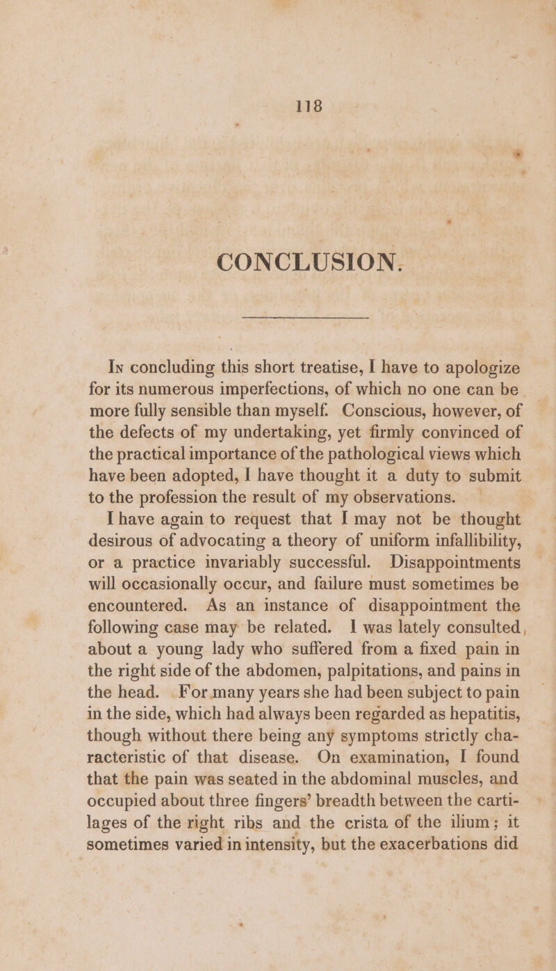 CONCLUSION. In concluding this short treatise, | have to apologize for its numerous imperfections, of which no one can be more fully sensible than myself. Conscious, however, of the defects of my undertaking, yet firmly convinced of the practical importance of the pathological views which have been adopted, | have thought it a duty to submit to the profession the result of my observations. _ I have again to request that I may not be thought desirous of advocating a theory of uniform infallibility, or a practice invariably successful. Disappointments will occasionally occur, and failure must sometimes be encountered. As an instance of disappointment the following case may be related. I was lately consulted, about a young lady who suffered from a fixed pain in the right side of the abdomen, palpitations, and pains in the head. _ For. many years she had been subject to pain in the side, which had always been regarded as hepatitis, though without there being any symptoms strictly cha- racteristic of that disease. On examination, I found that the pain was seated in the abdominal muscles, and occupied about three fingers’ breadth between the carti- lages of the right ribs and the crista of the ilium; it sometimes varied in intensity, but the exacerbations did