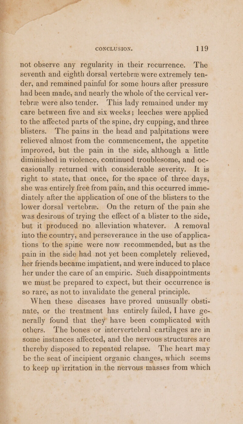 : ) f i F, a eee Se tm . 7. te Re ee he ee CONCLUSION. 119 not observe any regularity in their recurrence. The seventh and eighth dorsal vertebree were extremely ten- der, and remained painful for some hours after pressure had been made, and nearly the whole of the cervical ver- tebree were also tender. ‘This lady remained under my care between five and six weeks; leeches were applied to the affected parts of the spine, dry cupping, and three blisters. ‘The pains in the head and palpitations were relieved almost from the commencement, the appetite improved, but the pain in the side, although a little diminished in violence, continued troublesome, and oc- casionally returned with considerable severity. It is right to state, that once, for the space of three days, she was entirely free from pain, and this occurred imme- diately after the application of one of the blisters to the lower dorsal vertebre. On the return of the pain she was desirous of trying the effect of a blister to the side, but it produced no alleviation whatever. A removal into the country, and perseverance in the use of applica- tions to the spine were now recommended, but as the pain in the side had not yet been completely relieved, her friends became impatient, and were induced to place her under the care of an empiric. Such disappointments we must be prepared to expect, but their occurrence is - so rare, as not to invalidate the general principle. When these diseases have proved unusually obsti- nate, or the treatment has entirely failed, I have ge-. nerally found that they have been complicated with others. The bones or intervertebral cartilages are in some instances affected, and the nervous structures are thereby disposed to repeated relapse. ‘The heart may be the seat of incipient organic changes, which seems to keep up irritation in the nervous masses from which
