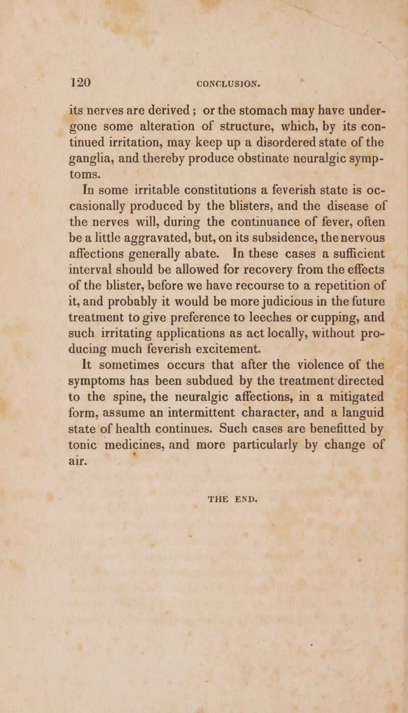 its nerves are derived ; or the stomach may have under- gone some alteration of structure, which, by its con- tinued irritation, may keep up a disordered state of the ganglia, and thereby produce obstinate neuralgic symp- toms. In some irritable constitutions a feverish state is oc- casionally produced by the blisters, and the disease of the nerves will, during the continuance of fever, often be a little aggravated, but, on its subsidence, the nervous affections generally abate. In these cases a sufficient interval should be allowed for recovery from the effects of the blister, before we have recourse to a repetition of it, and probably it would be more judicious in the future treatment to give preference to leeches or cupping, and | such irritating applications as act locally, without pro- ducing much feverish excitement. ; It sometimes occurs that after the violence of the — symptoms has been subdued by the treatment directed to the spine, the neuralgic affections, in a mitigated form, assume an intermittent character, and a languid state of health continues. Such cases are benefitted by tonic medicines, and more particularly by change of air. THE END.