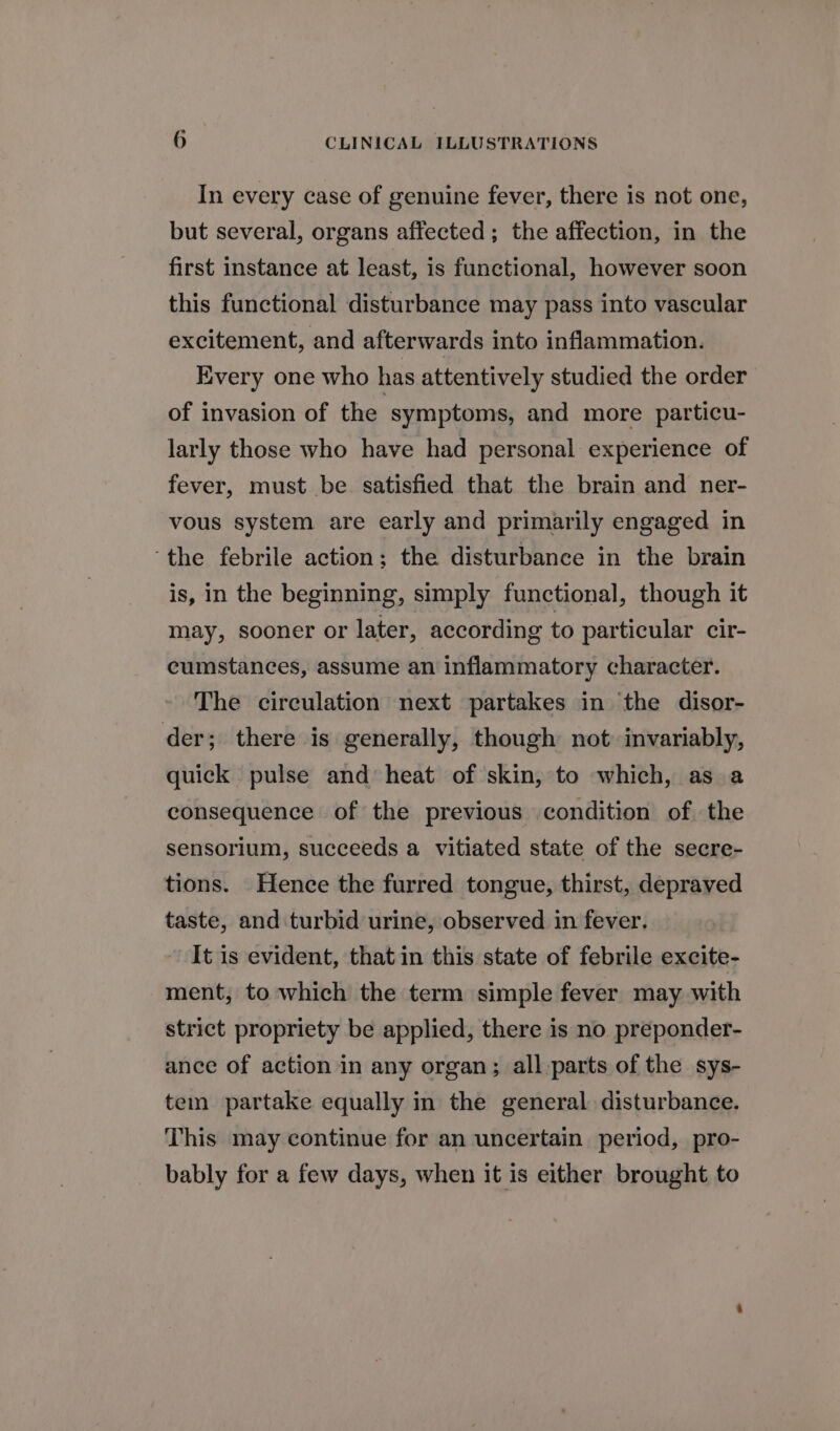 In every case of genuine fever, there is not one, but several, organs affected; the affection, in the first instance at least, is functional, however soon this functional disturbance may pass into vascular excitement, and afterwards into inflammation. Every one who has attentively studied the order of invasion of the symptoms, and more particu- larly those who have had personal experience of fever, must be satisfied that the brain and ner- vous system are early and primarily engaged in ‘the febrile action; the disturbance in the brain is, in the beginning, simply functional, though it may, sooner or later, according to particular cir- cumstances, assume an inflammatory character. The circulation next partakes in the disor- der; there is generally, though not invariably, quick pulse and heat of skin, to which, as a consequence of the previous condition of the sensorium, succeeds a vitiated state of the secre- tions. Hence the furred tongue, thirst, depraved taste, and turbid urine, observed in fever. It is evident, that in this state of febrile excite- ment, to which the term simple fever may with strict propriety be applied, there is no preponder- ance of action in any organ; all parts of the sys- tem partake equally in the general disturbance. This may continue for an uncertain period, pro- bably for a few days, when it is either brought to