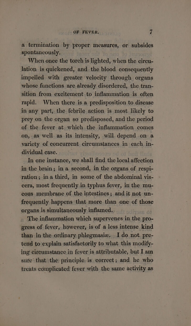 a termination by proper measures, or subsides spontaneously. When once the torch is lighted, when the circu- lation is quickened, and. the blood consequently impelled with greater velocity through organs whose functions are already disordered, the tran- sition from excitement. to inflammation is often rapid. When there is a predisposition to disease in any part, the febrile action is most. likely to prey on the organ so predisposed, and the period of the fever at which the inflammation comes on, as well as its intensity, will. depend.on a variety of concurrent circumstances in each in- dividual case. | : In one instance, we shall find the local affection in the brain; in a second, in the organs of respi- ration; ina third, in some of the abdominal vis- cera, most frequently in typhus fever, in the mu- cous membrane of the intestines; and it not un- frequently happens that more than one of those organs is simultaneously inflamed. The inflammation which supervenes in the pro- gress of fever, however, is of a less intense kind than in the ordinary phlegmasiz, I do not. pre- tend to explain satisfactorily to what this modify- ing circumstance in fever is attributable, but I am sure’ that the: principle. is correct; and he who treats complicated fever with the same activity as