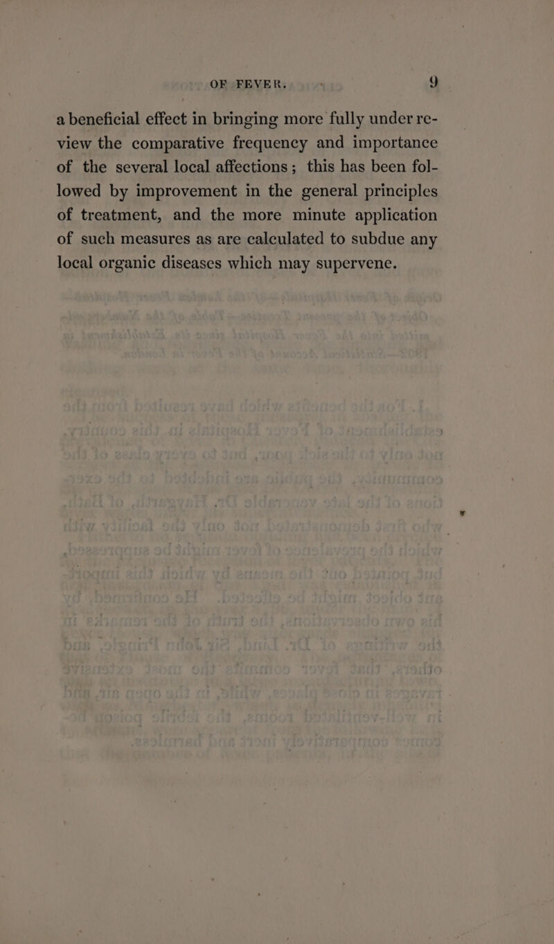 a beneficial effect in bringing more fully under re- view the comparative frequency and importance of the several local affections; this has been fol- lowed by improvement in the general principles of treatment, and the more minute application of such measures as are calculated to subdue any local organic diseases which may supervene.