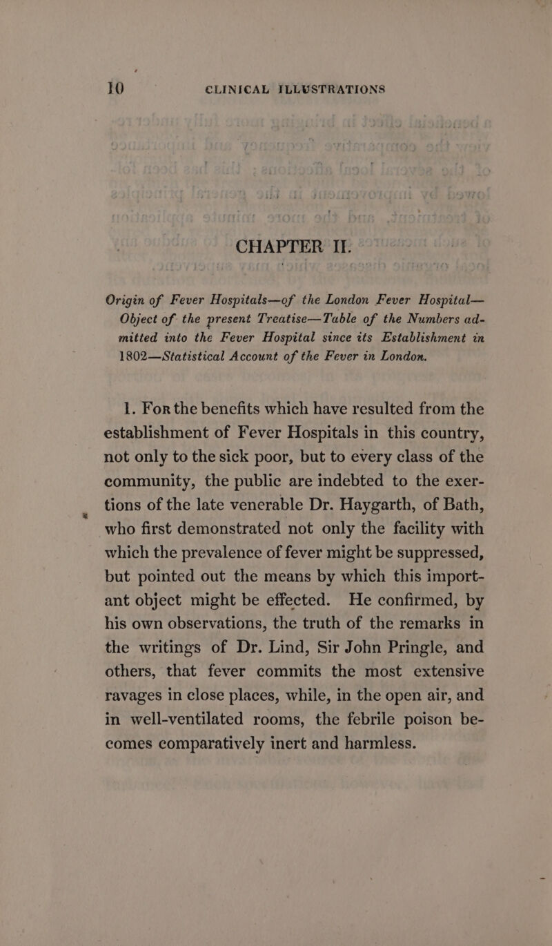 CHAPTER II. Origin of Fever Hospitals—of the London Fever Hospital— Object of the present Treatise—Table of the Numbers ad- mitted into the Fever Hospital since its Establishment in 1802—Statistical Account of the Fever in London. 1. For the benefits which have resulted from the establishment of Fever Hospitals in this country, not only to the sick poor, but to every class of the community, the public are indebted to the exer- tions of the late venerable Dr. Haygarth, of Bath, who first demonstrated not only the facility with which the prevalence of fever might be suppressed, but pointed out the means by which this import- ant object might be effected. He confirmed, by his own observations, the truth of the remarks in the writings of Dr. Lind, Sir John Pringle, and others, that fever commits the most extensive ravages in close places, while, in the open air, and in well-ventilated rooms, the febrile poison be- comes comparatively inert and harmless.