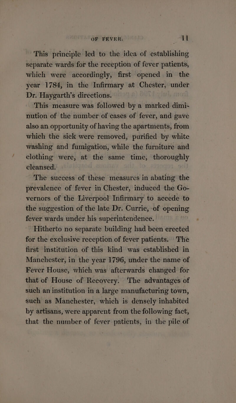 This principle led to the idea of establishing separate wards for the reception of fever patients, which were accordingly, first opened in the year 1784, in the Infirmary at Chester, under Dr. Haygarth’s directions. This measure was followed by a marked dimi- nution of the number of cases of fever, and gave also an opportunity of having the apartments, from which the sick were removed, purified by white washing and fumigation, while the furniture and clothing were, at the same time, Fandigauaes cleansed. The success of these measures in abating the prevalence of fever in Chester, induced the Go- - vernors of the Liverpool Infirmary to accede to the suggestion of the late Dr. Currie, -of SPemng fever wards under his superintendence. | Hitherto no separate building had been erected for the exclusive reception of fever patients. The first institution of this kind was established in Manchester, in the year 1796, under the name of Fever House, which was afterwards changed for that of House of Recovery. The advantages of such an institution in a large manufacturing town, such as Manchester, which is densely inhabited by artisans, were apparent from the following fact, that the number of fever patients, in the pile of