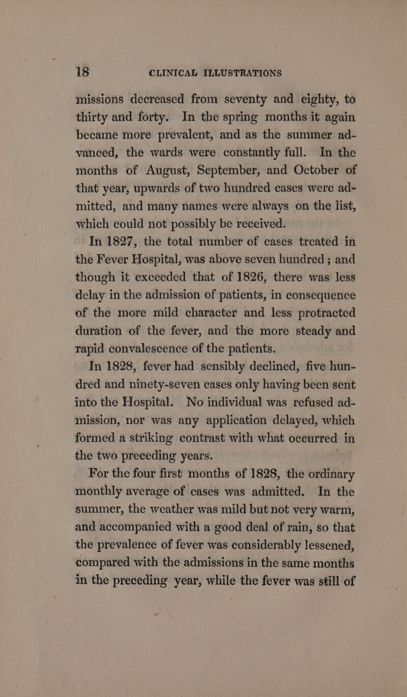 missions decreased from seventy and eighty, to thirty and forty. In the spring months it again became more prevalent, and as the summer ad- vanced, the wards were constantly full. In the months of August, September, and October of that year, upwards of two hundred cases were ad- mitted, and many names were always on the list, which could not possibly be received. In 1827, the total number of cases treated in the Fever Hospital, was above seven hundred ; and though it exceeded that of 1826, there was less delay in the admission of patients, in consequence of the more mild character and less protracted duration of the fever, and the more steady and rapid convalescence of the patients. In 1828, fever had sensibly declined, five hun- dred and ninety-seven cases only having been sent into the Hospital. No individual was refused ad- mission, nor was any application delayed, which formed a striking contrast with what occurred in the two preceding years. ” For the four first months of 1828, the ordinary monthly average of cases was admitted. In the summer, the weather was mild but not very warm, and accompanied with a good deal of rain, so that the prevalence of fever was considerably lessened, compared with the admissions in the same months in the preceding year, while the fever was still of