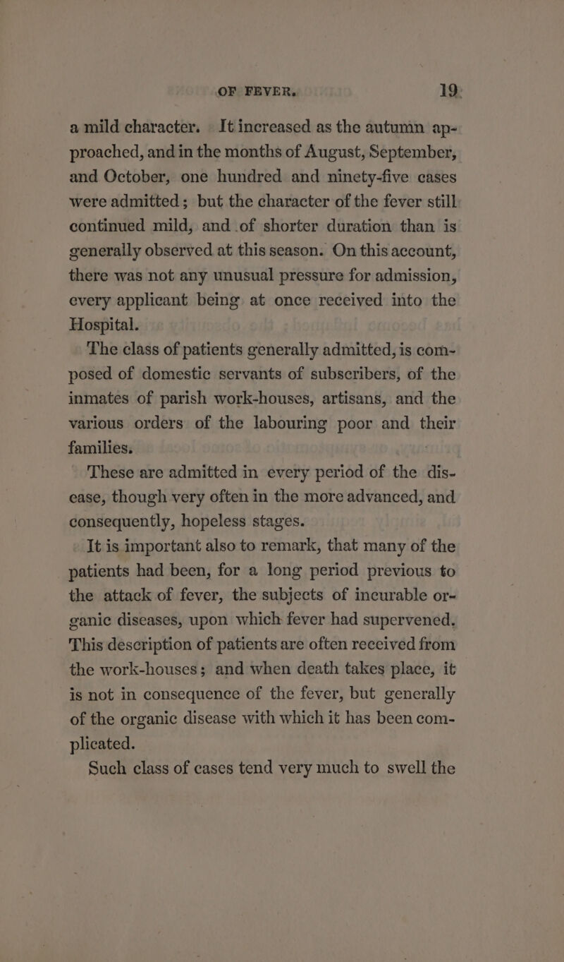 a mild character. It increased as the autumn ap- proached, and in the months of August, September, and October, one hundred and ninety-five cases were admitted; but the character of the fever still continued mild, and .of shorter duration than is generally observed at this season. On this account, there was not any unusual pressure for admission, every applicant being at once received into the Hospital. The class of patients generally admitted, is com- posed of domestic servants of subscribers, of the inmates of parish work-houses, artisans, and the various orders of the labouring poor and their families. These are admitted in every period of the dis- ease, though very often in the more advanced, and consequently, hopeless stages. It is important also to remark, that many of the patients had been, for a long period previous to the attack of fever, the subjects of incurable or- ganic diseases, upon which fever had supervened. This description of patients are often received from the work-houses; and when death takes place, it is not in consequence of the fever, but generally of the organic disease with which it has been com- plicated. Such class of cases tend very much to swell the