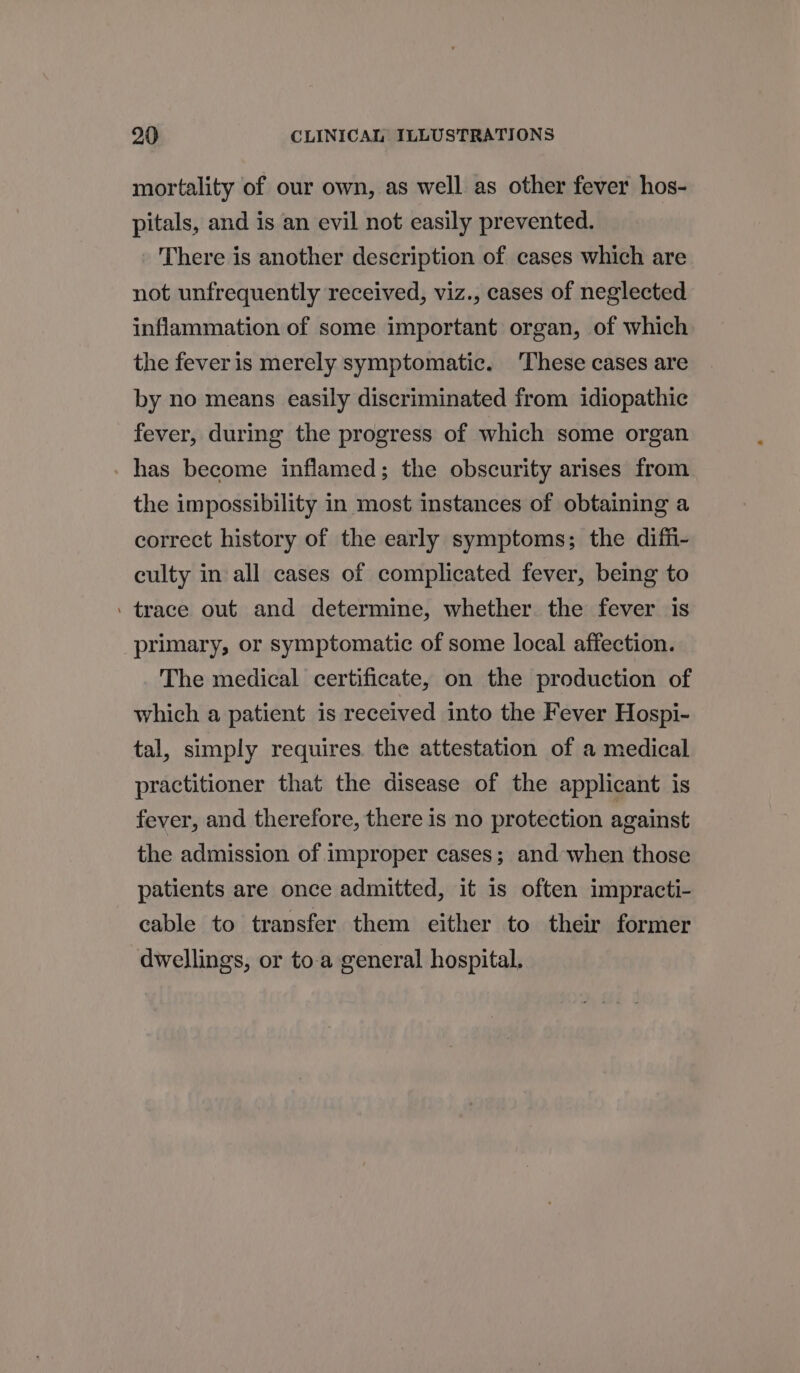 mortality of our own, as well as other fever hos- pitals, and is an evil not easily prevented. There is another description of cases which are not unfrequently received, viz., cases of neglected inflammation of some important organ, of which the fever is merely symptomatic. These cases are by no means easily discriminated from idiopathic fever, during the progress of which some organ has become inflamed; the obscurity arises from the impossibility in most instances of obtaining a correct history of the early symptoms; the diffi- culty in all cases of complicated fever, being to . trace out and determine, whether the fever is primary, or symptomatic of some local affection. The medical certificate, on the production of which a patient is received into the Fever Hospi- tal, simply requires. the attestation of a medical practitioner that the disease of the applicant is fever, and therefore, there is no protection against the admission of improper cases; and when those patients are once admitted, it is often impracti- cable to transfer them either to their former dwellings, or toa general hospital.