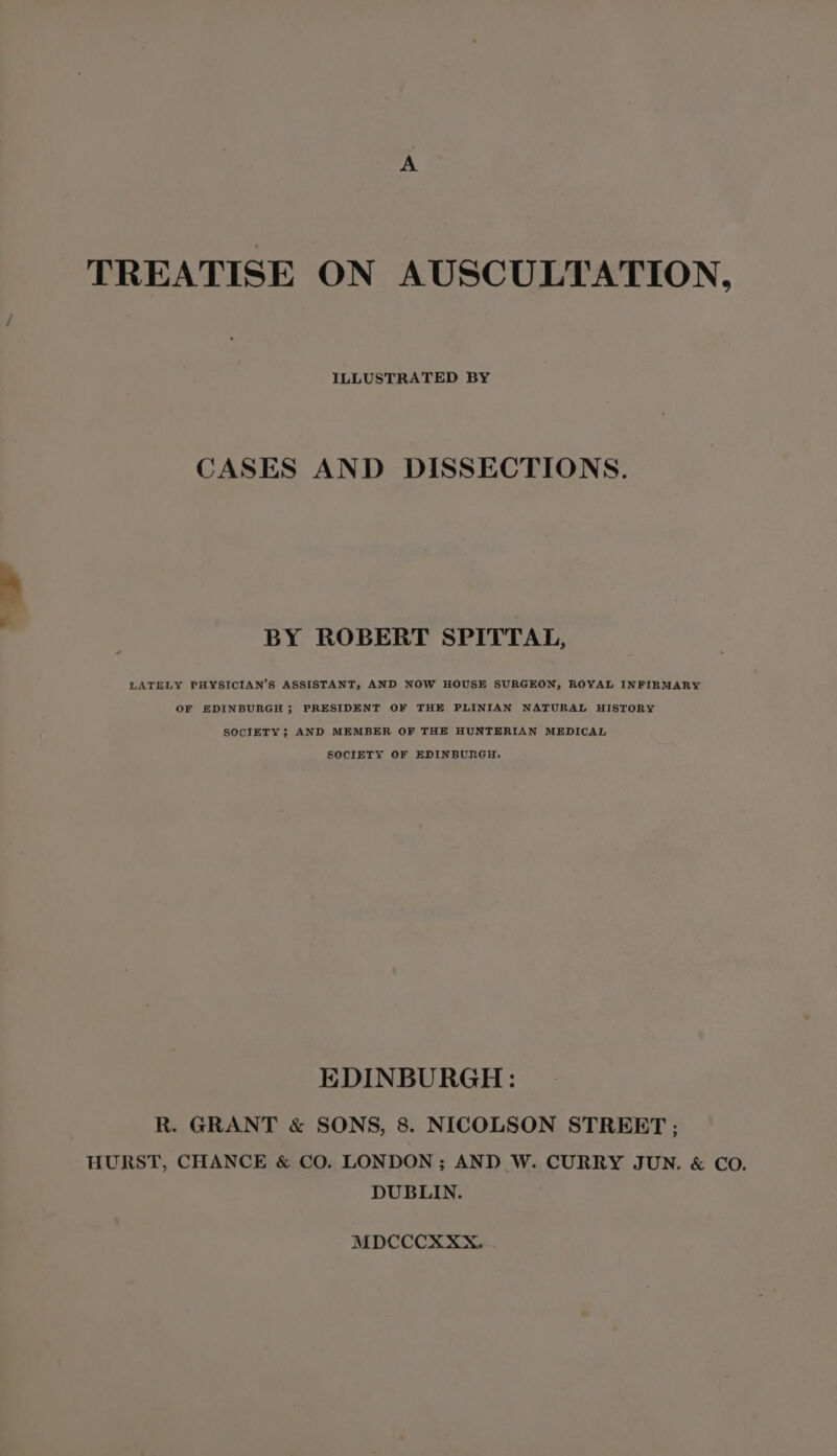 TREATISE ON AUSCULTATION, ILLUSTRATED BY CASES AND DISSECTIONS. BY ROBERT SPITTAL, LATELY PHYSICIAN’S ASSISTANT, AND NOW HOUSE SURGEON, ROYAL INFIRMARY OF EDINBURGH ; PRESIDENT OF THE PLINIAN NATURAL HISTORY SOCIETY; AND MEMBER OF THE HUNTERIAN MEDICAL SOCIETY OF EDINBURGH. EDINBURGH: R. GRANT & SONS, 8. NICOLSON STREET ; HURST, CHANCE & CO. LONDON ; AND W. CURRY JUN. & CO. DUBLIN. MDCCCXXX....